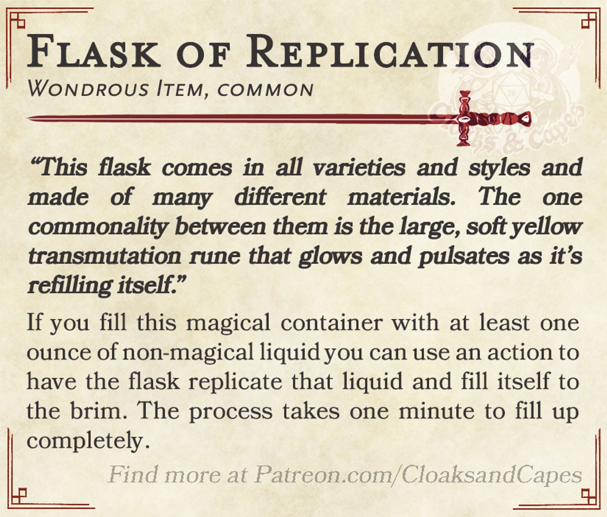 Flask of Replication

Wondrous Item, common

“This flask comes in all varieties and styles and made of many different materials. The one commonality between them is the large, soft yellow transmutation rune that glows and pulsates as it’s refilling itself.”

If you fill this magical container with at least one ounce of non-magical liquid you can use an action to have the flask replicate that liquid and fill itself to the brim. The process takes one minute to fill up completely.