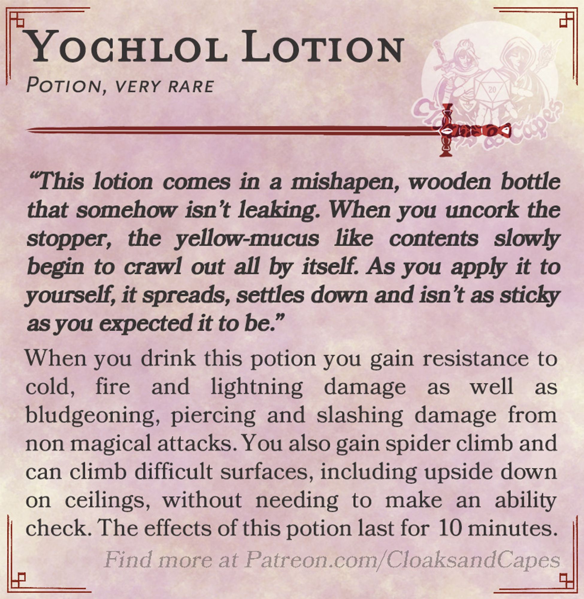 Yochlol Lotion

Potion, very rare
“This lotion comes in a mishapen, wooden bottle that somehow isn’t leaking. When you uncork the stopper, the yellow-mucus like contents slowly begin to crawl out all by itself. As you apply it to yourself, it spreads, settles down and isn’t as sticky as you expected it to be.”

When you drink this potion you gain resistance to cold, fire and lightning damage as well as bludgeoning, piercing and slashing damage from non magical attacks. You also gain spider climb and can climb difficult surfaces, including upside down on ceilings, without needing to make an ability check. The effects of this potion last for 10 minutes.