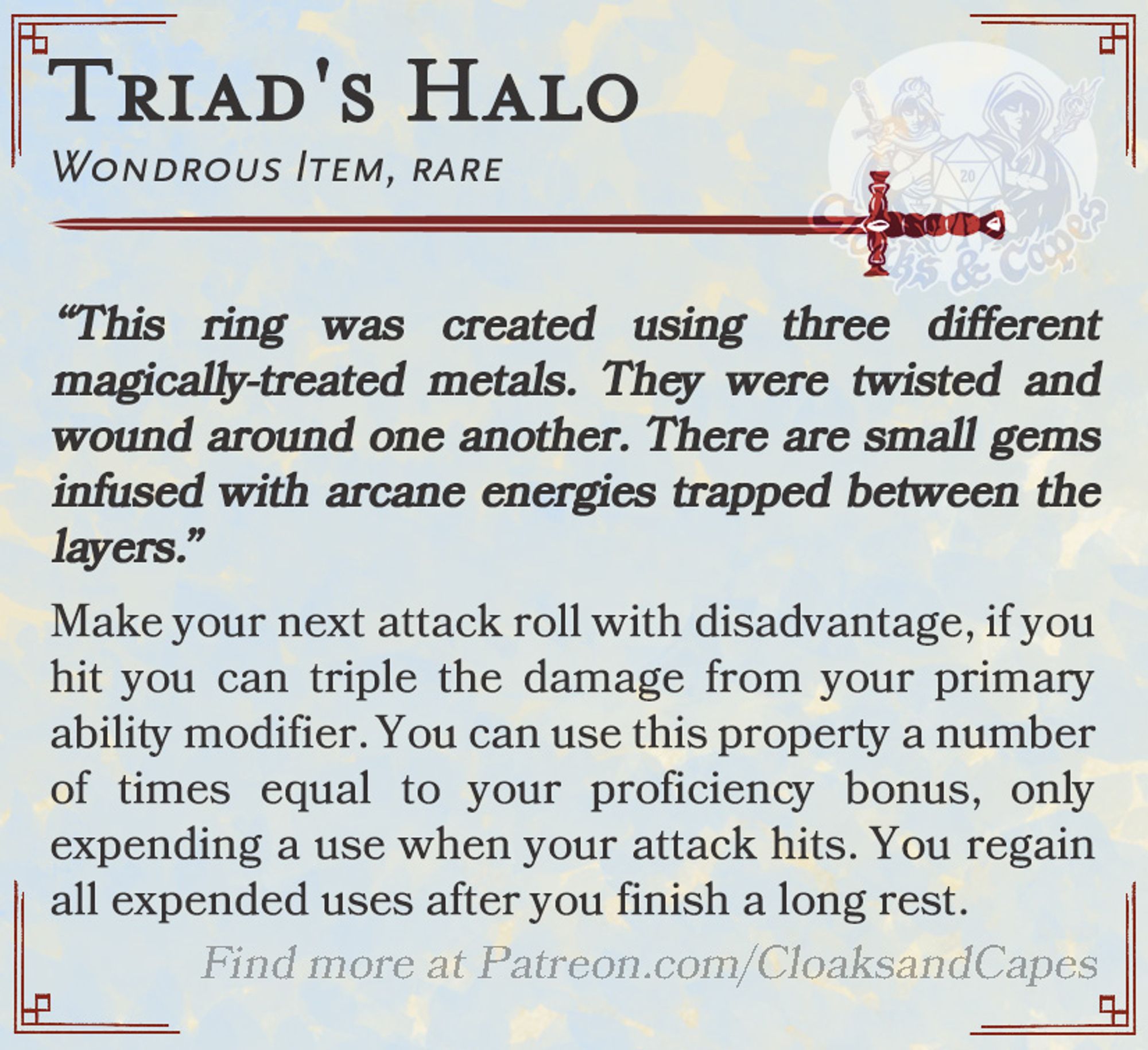 Triad’s Halo

Wondrous Item, rare

“This ring was created using three different magically-treated metals. They were twisted and wound around one another. There are small gems infused with arcane energies trapped between the layers.”

Make your next attack roll with disadvantage, if you hit you can triple the damage from your primary ability modifier. You can use this property a number of times equal to your proficiency bonus, only expending a use when your attack hits. You regain all expended uses after you finish a long rest.