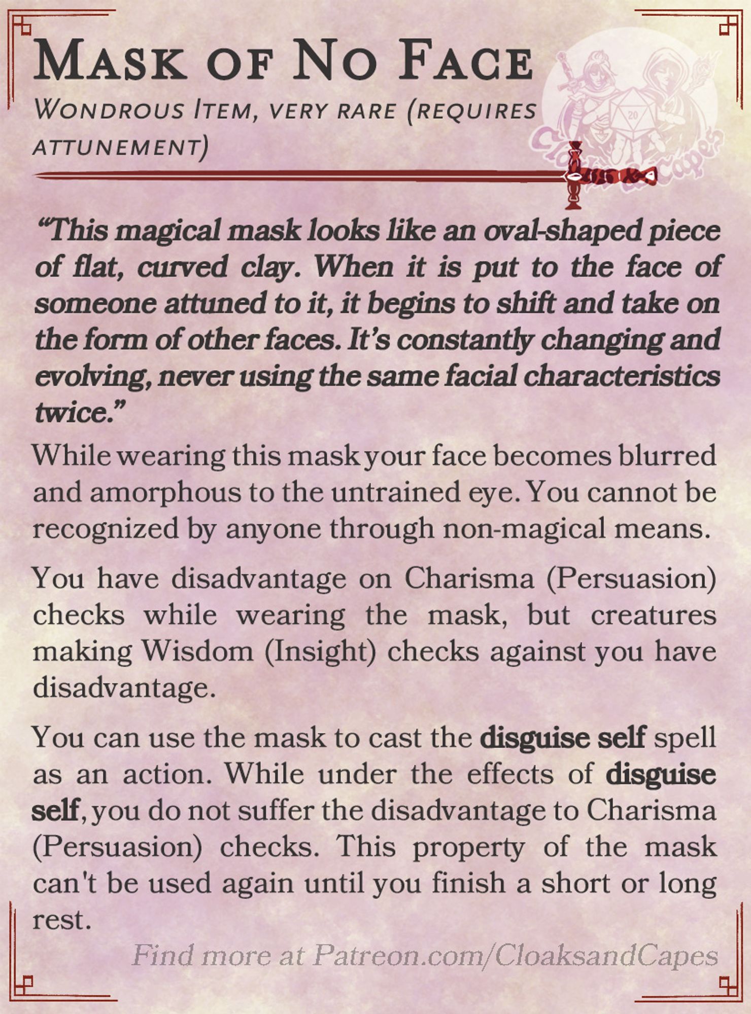 Mask of No Face

Wondrous Item, very rare (requires attunement)

“This magical mask looks like an oval-shaped piece of flat, curved clay. When it is put to the face of someone attuned to it, it begins to shift and take on the form of other faces. It’s constantly changing and evolving, never using the same facial characteristics twice.”

While wearing this mask your face becomes blurred and amorphous to the untrained eye. You cannot be recognized by anyone through non-magical means.

You have disadvantage on Charisma (Persuasion) checks while wearing the mask, but creatures making Wisdom (Insight) checks against you have disadvantage. 

You can use the mask to cast the disguise self spell as an action. While under the effects of disguise self, you do not suffer the disadvantage to Charisma (Persuasion) checks. This property of the mask can't be used again until you finish a short or long rest.