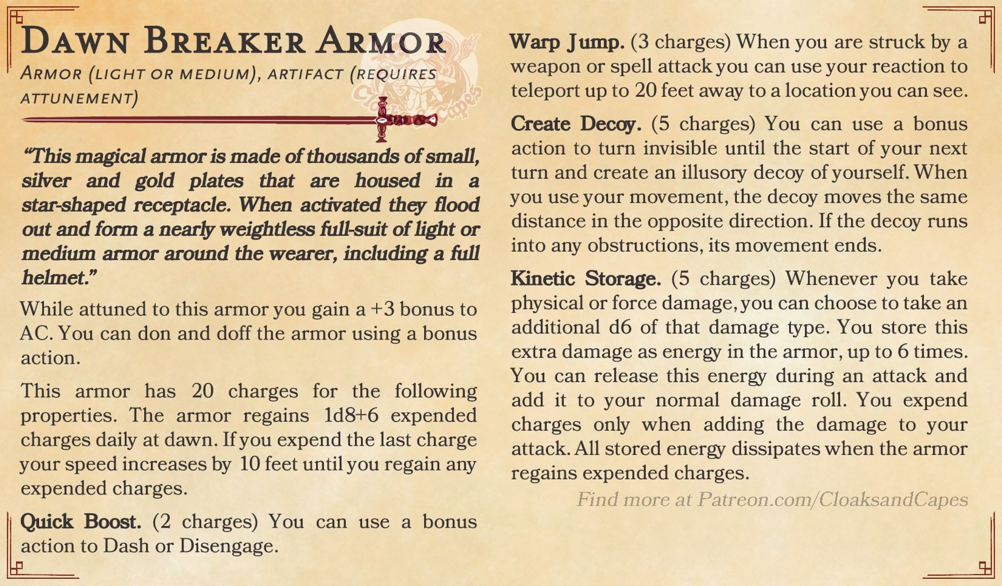 Dawn Breaker Armor

Armor (light or medium), artifact (requires attunement)

“This magical armor is made of thousands of small, silver and gold plates that are housed in a star-shaped receptacle. When activated they flood out and form a nearly weightless full-suit of light or medium armor around the wearer, including a full helmet.”

While attuned to this armor you gain a +3 bonus to AC. You can don and doff the armor using a bonus action.

This armor has 20 charges for the following properties. The armor regains 1d8+6 expended charges daily at dawn. If you expend the last charge your speed increases by 10 feet until you regain any expended charges.

Quick Boost. (2 charges) You can use a bonus action to Dash or Disengage.

Warp Jump. (3 charges) When you are struck by an weapon or spell attack you can use your reaction to teleport up to 20 feet away to a location you can see.

Create Decoy. (5 charges) You can use a bonus action you turn invisible until the end of your turn...