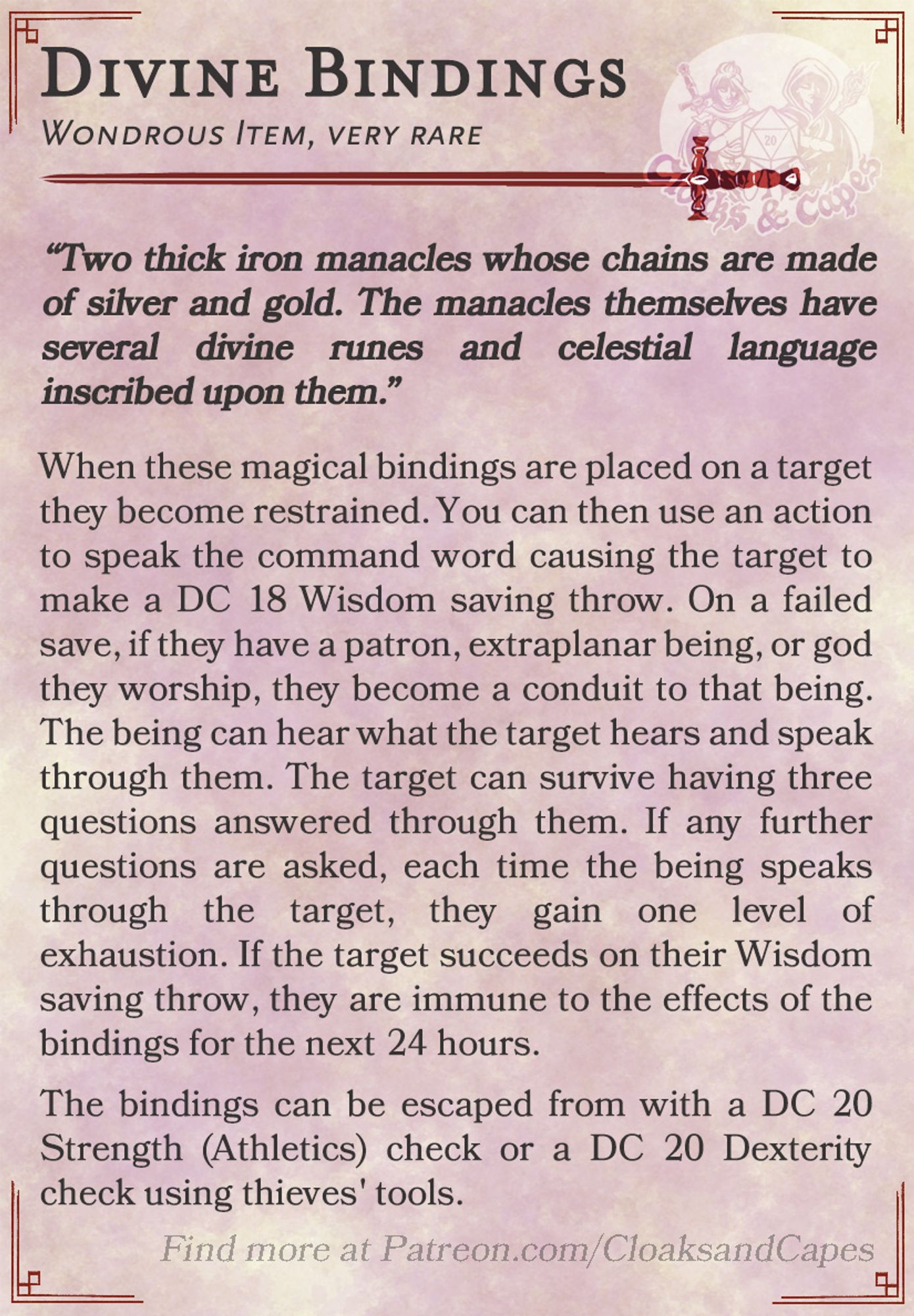 Divine Bindings

Wondrous Item, very rare

“Two thick iron manacles whose chains are made of silver and gold. The manacles themselves have several divine runes and celestial language inscribed upon them.”

When these magical bindings are placed on a target they become restrained. You can then use an action to speak the command word causing the target to make a DC 18 Wisdom saving throw. On a failed save, if they have a patron, extraplanar being, or god they worship, they become a conduit to that being. The being can hear what the target hears and speak through them. The target can survive having three questions answered through them. If any further questions are asked, each time the being speaks through the target, they gain one level of exhaustion. If the target succeeds on their Wisdom saving throw, they are immune to the effects of the bindings for the next 24 hours.

The bindings can be escaped from with a DC 20 Strength (Athletics) check or a DC 20 Dexterity check using thieves' t