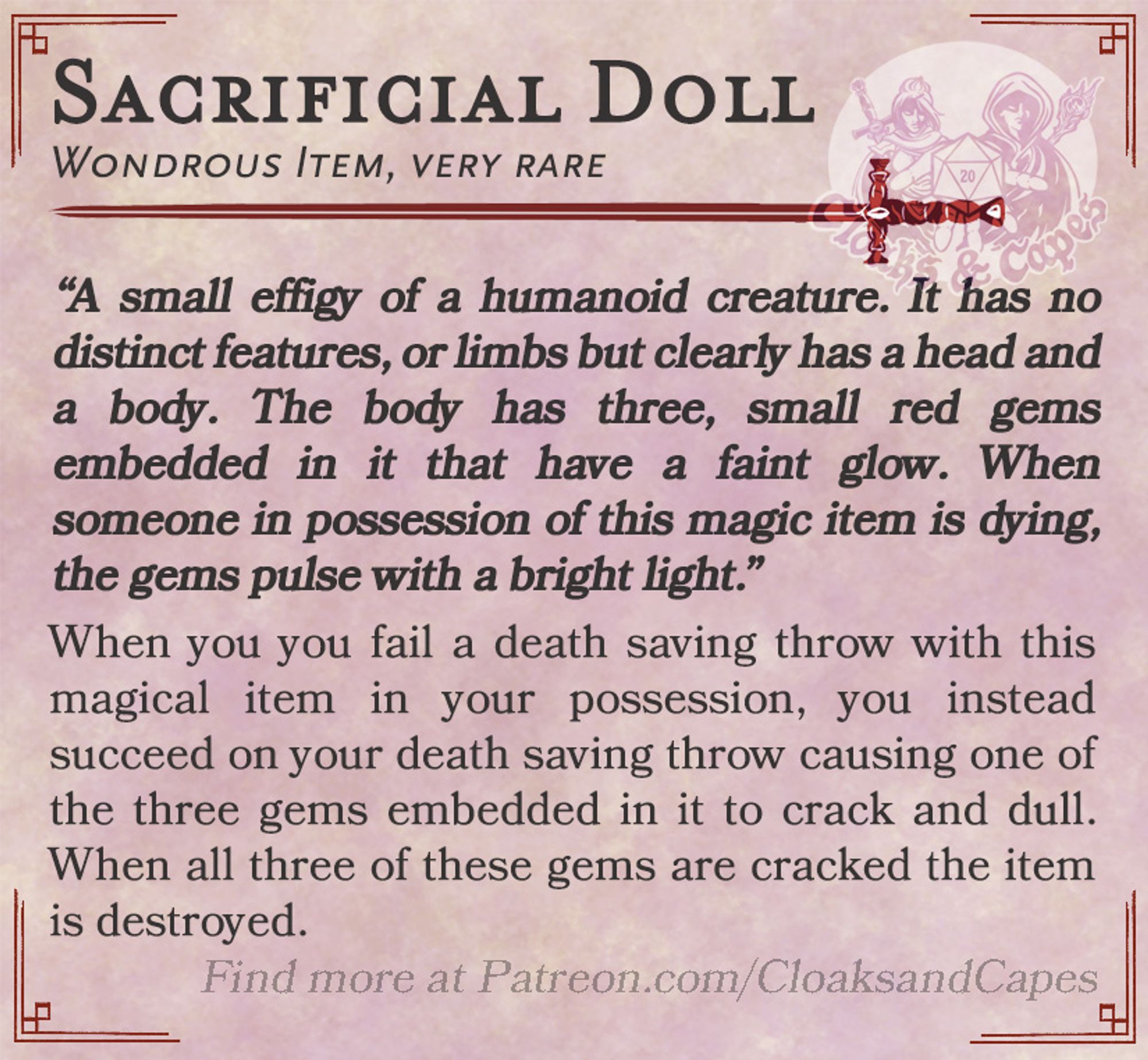 Sacrificial Doll

Wondrous Item, very rare
“A small effigy of a humanoid creature. It has no distinct features, or limbs but clearly has a head and a body. The body has three, small red gems embedded in it that have a faint glow. When someone in possession of this magic item is dying, the gems pulse with a bright light.”

When you you fail a death saving throw with this magical item in your possession, you instead succeed on your death saving throw causing one of the three gems embedded in it to crack and dull. When all three of these gems are cracked the item is destroyed.