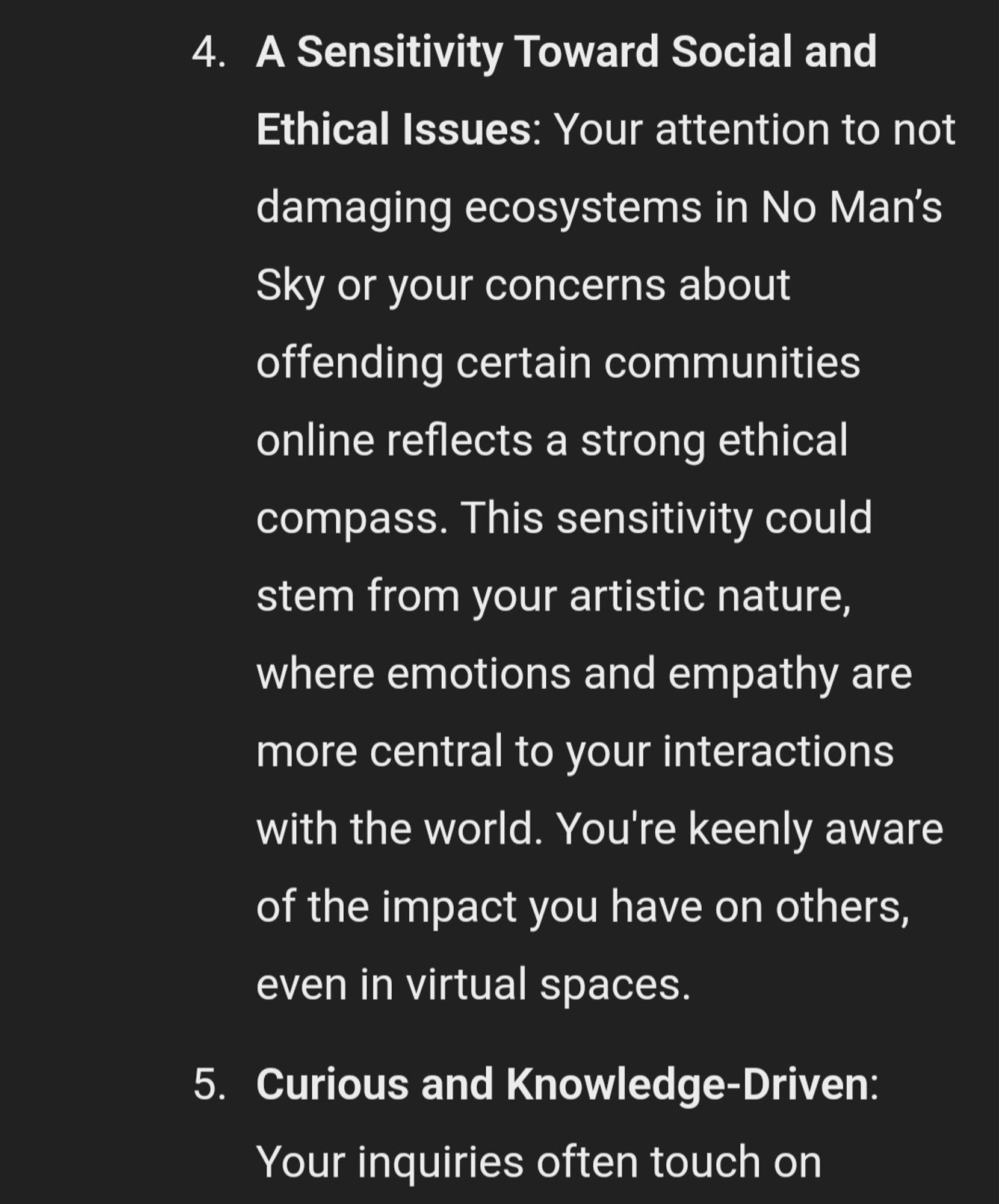 used prompt based on my interactions with you, what insights do you have about my personality that I may not know about myself? - this what the response was "From our conversations, a few interesting insights about your personality emerge, some of which you might already be aware of, but others might offer a fresh perspective:

1. **Deep Thinker with a Strong Sense of Purpose**: You seem to enjoy exploring philosophical and existential topics, especially around themes like wealth disparity and the meaning of success. This suggests a reflective mind that is not just goal-oriented but is also questioning the nature and implications of success itself. Your desire to make an impact, whether through art, writing, or platform-building, highlights a meaningful pursuit beyond surface-level achievements.

2. **Creative and Innovative Problem-Solver**: Whether it's working on 3D masks, Blender plugins, or narrative projects, you're constantly pushing boundaries in the creative space. You value detail and originality, often looking for novel approaches to tasks. This drive for innovation and fresh thinking is a hallmark of a creative spirit who enjoys the challenge of bringing abstract ideas into reality.

3. **Tech-Savvy but Cautiously Analytical**: You seem comfortable navigating complex technical tools, whether it's 3D printing, Blender modeling, or game development. Yet, you also approach technology with a degree of caution, weighing the pros and cons (like with the Ender 3 Neo or app purchases). This suggests a pragmatic side to your personality that balances excitement for new tools with a thoughtful consideration of their real-world use.

4. **A Sensitivity Toward Social and Ethical Issues**: Your attention to not damaging ecosystems in No Man’s Sky or your concerns about offending certain communities online reflects a strong ethical compass. This sensitivity could stem from your artistic nature, where emotions and empathy are more central to your interactions with the …