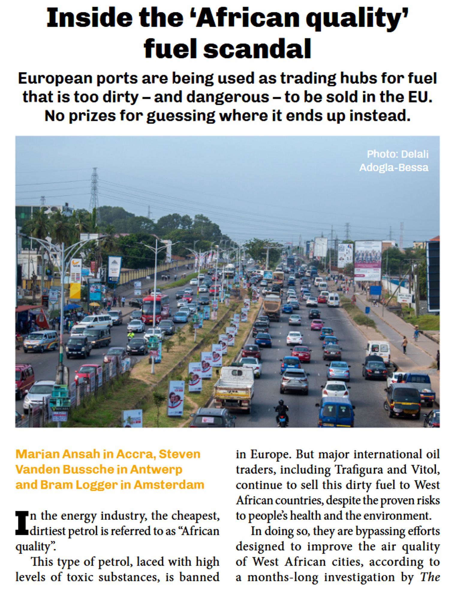 Inside the ‘African quality fuel scandal European ports are being used as trading hubs for fuel that is too dirty - and dangerous - to be sold in the EU. No prizes for guessing where it ends up instead.

Marian Ansah in Accra, Steven in Europe. But major international oil Vanden Bussche in Antwerp traders, including Trafigura and Vitol, and Bram Logger in Amsterdam continue to sell this dirty fuel to West African countries, despite the proven risks In the energy industry, the cheapest, ~ to people’s health and the environment. dirtiest petrol is referred to as “African In doing so, they are bypassing efforts quality” designed to improve the air quality ‘This type of petrol, laced with high  of West African cities, according to levels of toxic substances, is banned a months-long investigation by The