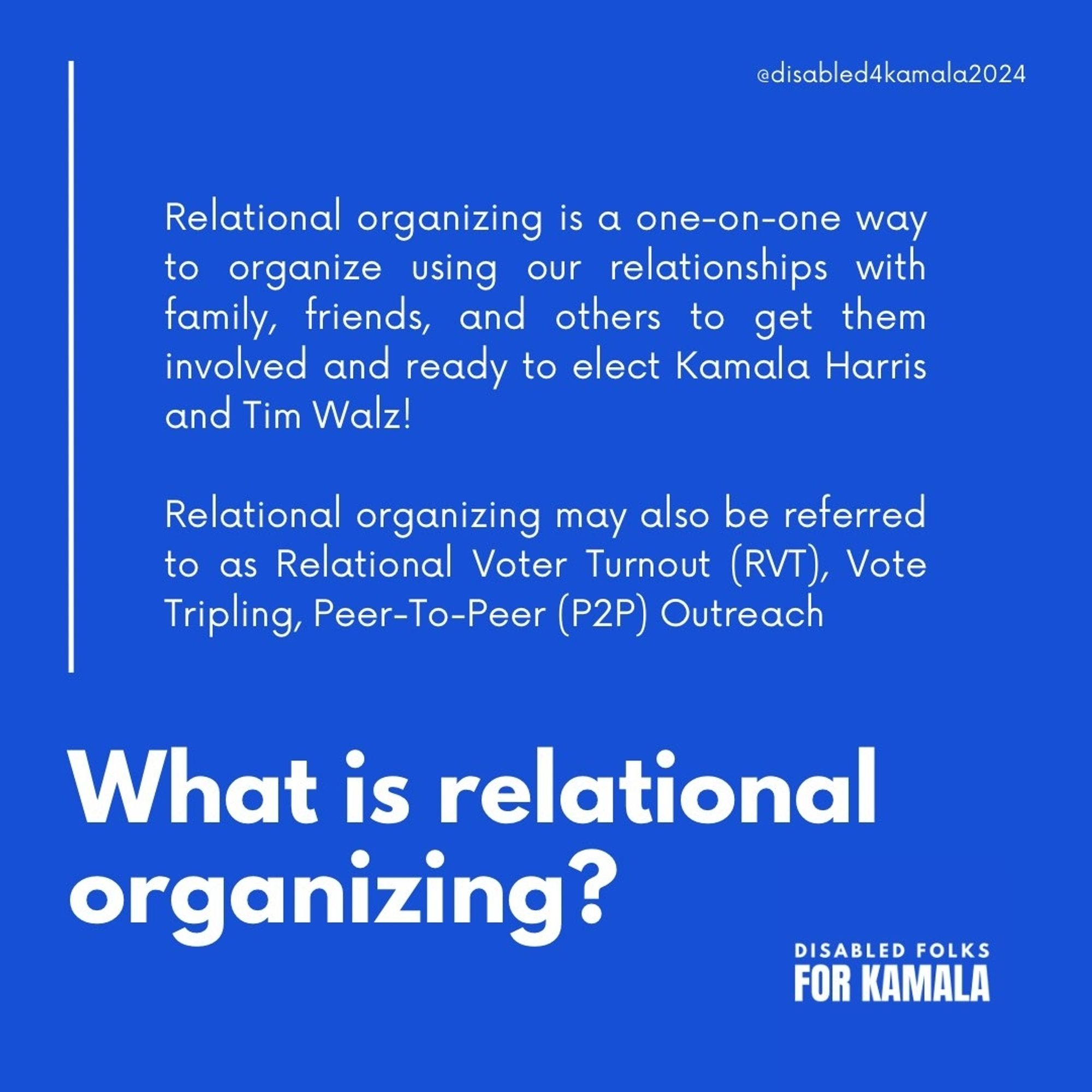 Graphic that reads "What is relational organizing?" Above the question, it reads "Relational organizing is a one-on-one way to organize using our relationships with family, friends, and others to get them involved and ready to elect Kamala Harris and Tim Walz! Relational organizing may also be referred to as Relational Voter Turnout (RVT), Vote Tripling, Peer-To-Peer (P2P) Outreach." On the upper right hand corner, it reads "@disabled4kamala." The lower right hand corner reads "Disabled Folks for Kamala."