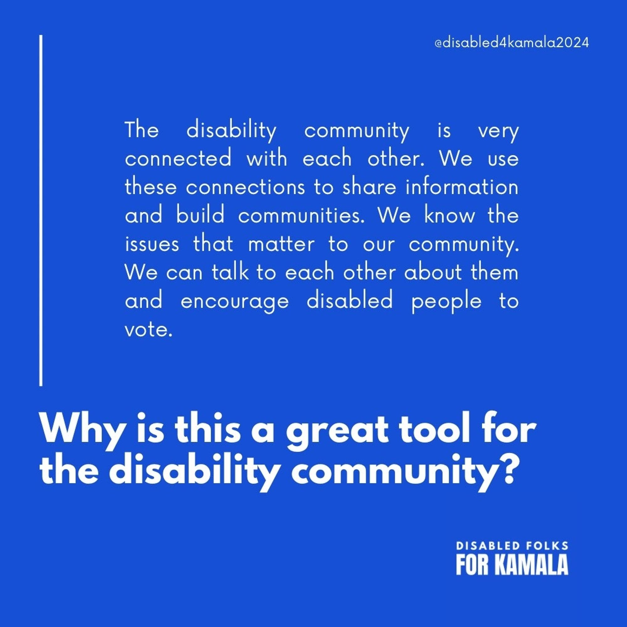 Graphic that reads "Why is this a great tool for the disability community?" Above the question it reads, "The disability
community is very connected with each other. We use these connections to share information and build communities. We know the issues that matter to our community. We can talk to each other about them and encourage disabled people to vote." On the upper right hand corner, it reads "@disabled4kamala." The lower right hand corner reads "Disabled Folks for Kamala."