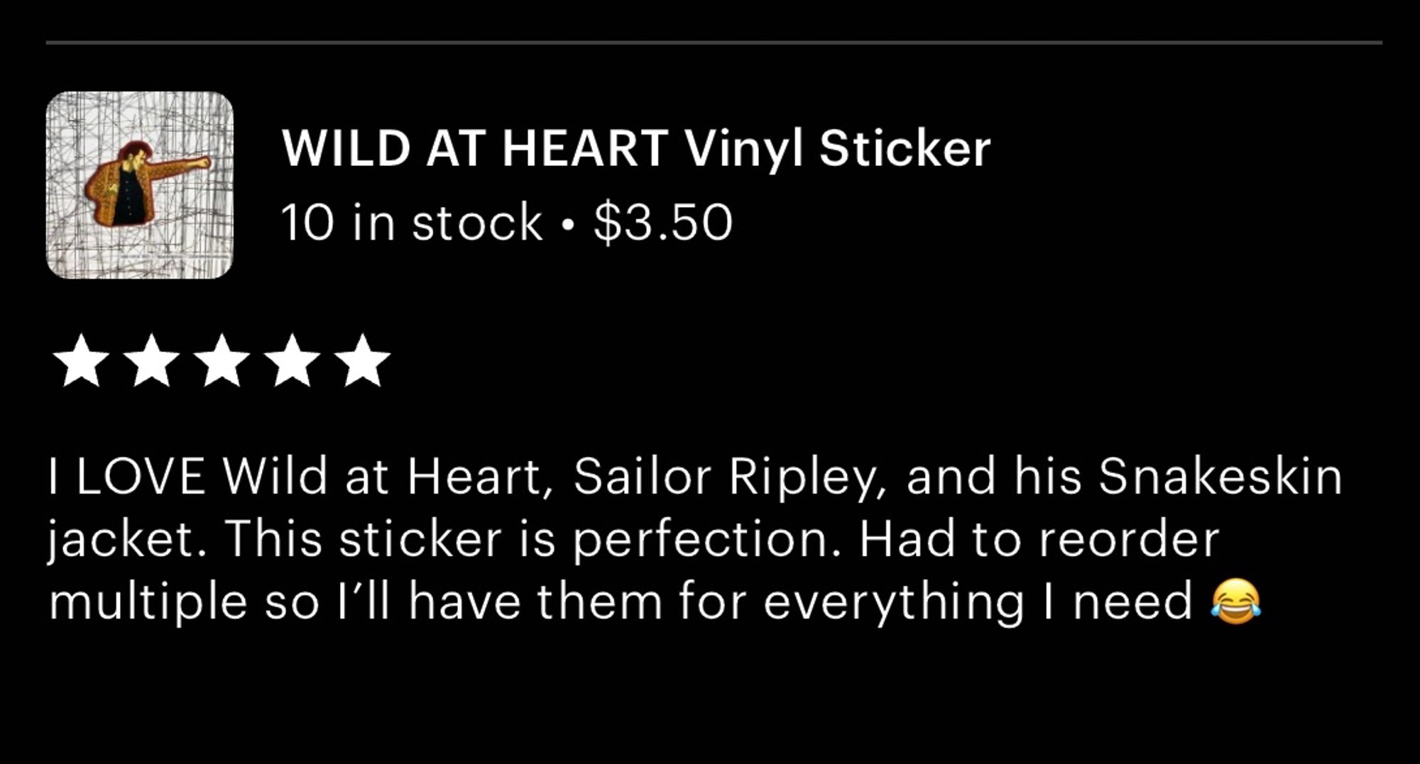 Etsy review from one of my customers: 

WILD AT HEART Vinyl Sticker
⭐️⭐️⭐️⭐️⭐️
I LOVE Wild at Heart, Sailor Ripley, and his Snakeskin jacket. This sticker is perfection. Had to reorder multiple so l'll have them for everything I need 😂