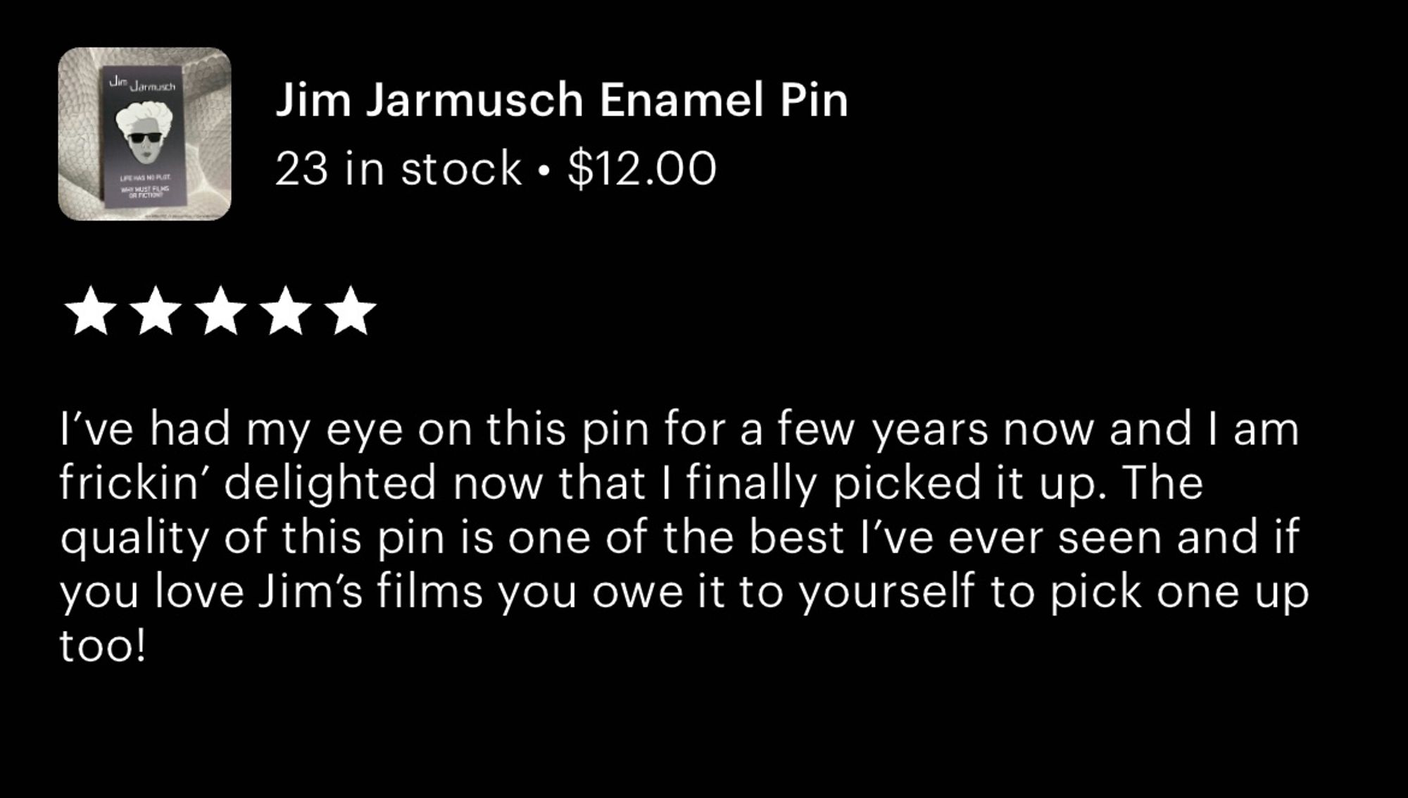 Etsy review from one of my customers: 

Jim Jarmusch Enamel Pin
⭐️⭐️⭐️⭐️⭐️
I've had my eye on this pin for a few years now and I am frickin' delighted now that I finally picked it up. The quality of this pin is one of the best l've ever seen and if you love Jim's films you owe it to yourself to pick one up too!