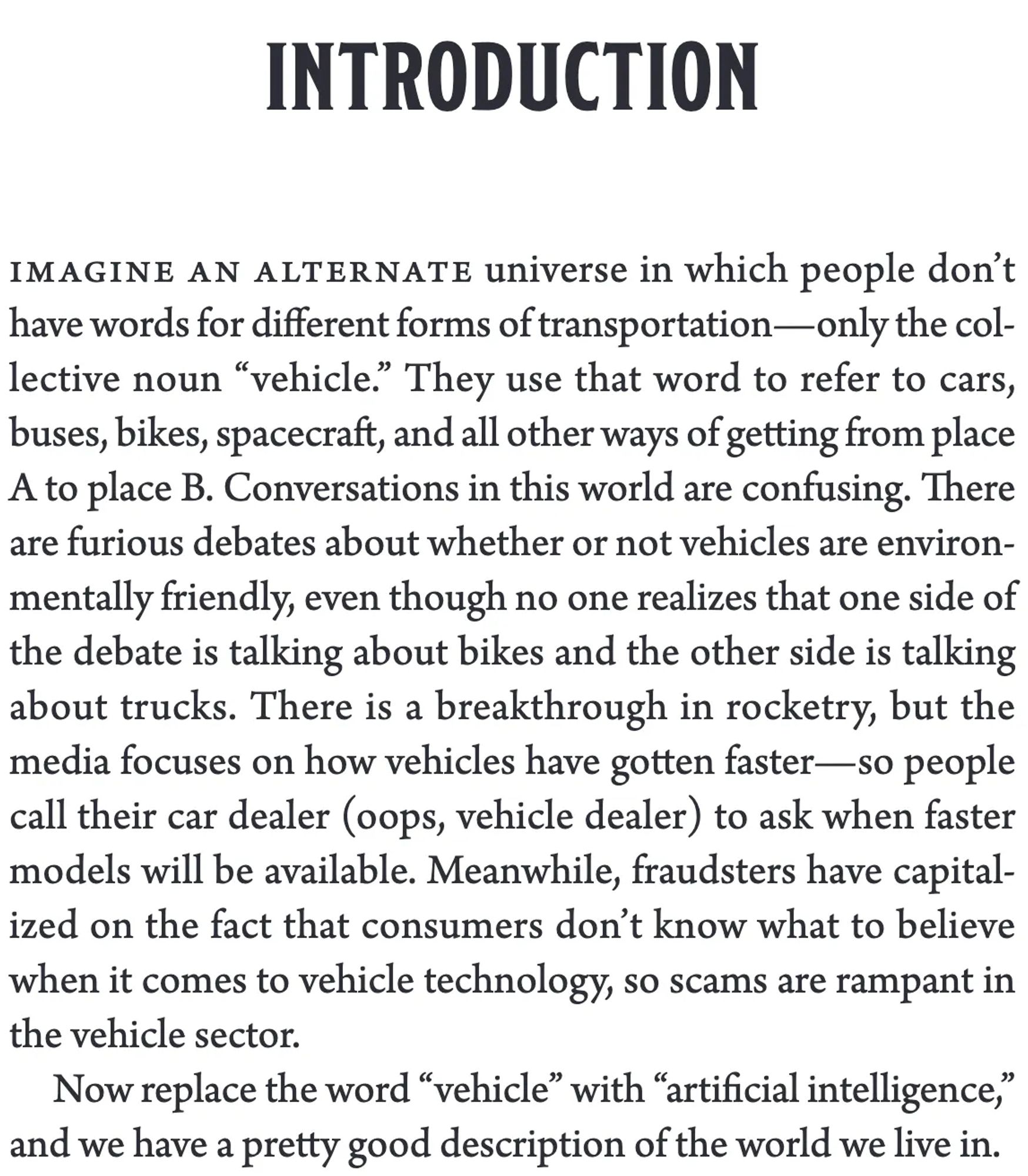 INTRODUCTION

Imagine an alternate universe in which people don’t have words for different forms of transportation—only the collective noun “vehicle.” They use that word to refer to cars, buses, bikes, spacecraft, and all other ways of getting from place A to place B. Conversations in this world are confusing. There are furious debates about whether or not vehicles are environmentally friendly, even though no one realizes that one side of the debate is talking about bikes and the other side is talking about trucks. There is a breakthrough in rocketry, but the media focuses on how vehicles have gotten faster—so people call their car dealer (oops, vehicle dealer) to ask when faster models will be available. Meanwhile, fraudsters have capitalized on the fact that consumers don’t know what to believe when it comes to vehicle technology, so scams are rampant in the vehicle sector.

Now replace the word “vehicle” with “artificial intelligence,” and we have a pretty good description of the