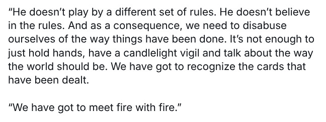 

“He doesn’t play by a different set of rules. He doesn’t believe in the rules. And as a consequence, we need to disabuse ourselves of the way things have been done. It’s not enough to just hold hands, have a candlelight vigil and talk about the way the world should be. We have got to recognize the cards that have been dealt. 

“We have got to meet fire with fire.”

