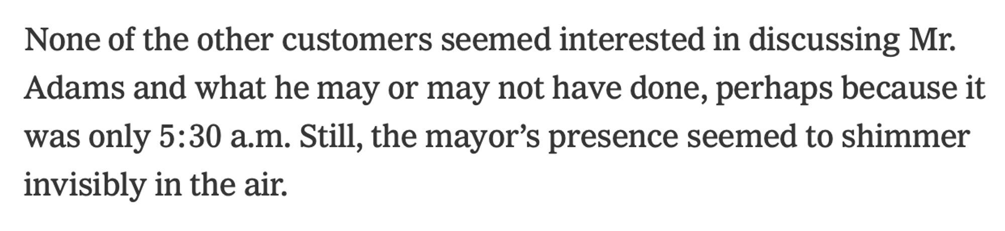 None of the other customers seemed interested in discussing Mr. Adams and what he may or may not have done, perhaps because it was only 5:30 a.m. Still, the mayor’s presence seemed to shimmer invisibly in the air.