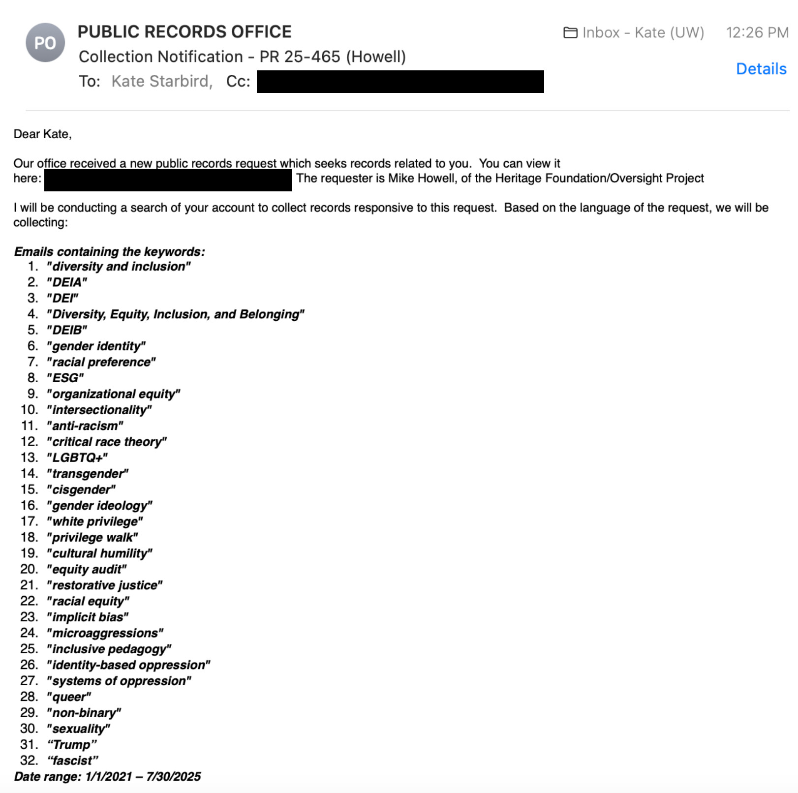 Email from the "PUBLIC RECORDS OFFICE" to Kate Starbird asking for all emails from Jan 1 2021 through July 30 2025 with any of the following keywords:
"diversity and inclusion"
"DEIA"
"DEI"
"Diversity, Equity, Inclusion, and Belonging"
"DEIB"
"gender identity"
"racial preference"
"ESG"
"organizational equity"
"intersectionality"
"anti-racism"
"critical race theory"
"LGBTQ+"
"transgender"
"cisgender"
"gender ideology"
"white privilege"
"privilege walk"
"cultural humility"
"equity audit"
"restorative justice"
"racial equity"
"implicit bias"
"microaggressions"
"inclusive pedagogy"
"identity-based oppression"
"systems of oppression"
"queer"
"non-binary"
"sexuality"
“Trump”
“fascist”