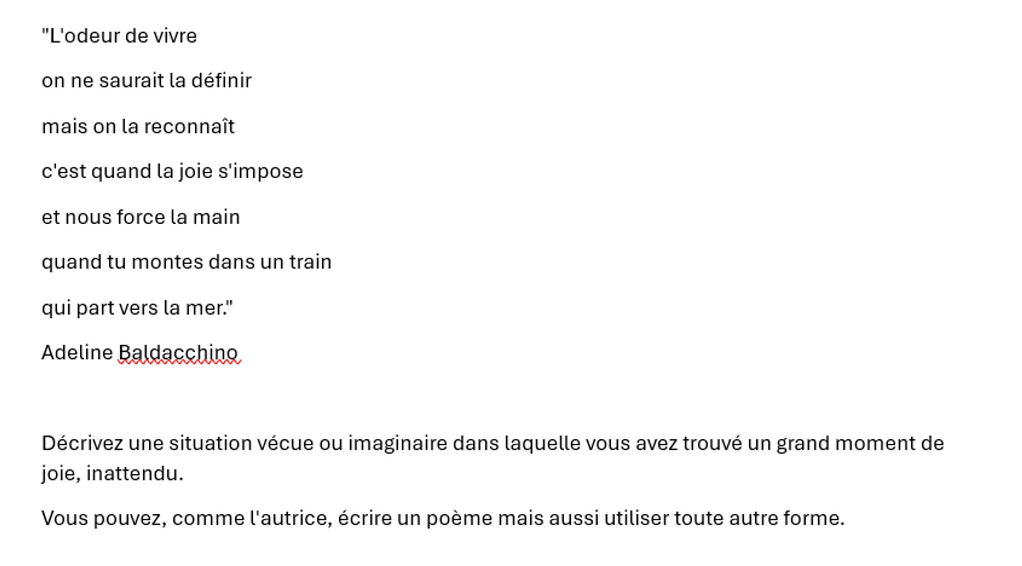 "L'odeur de vivre
on ne saurait la définir 
mais on la reconnaît
c'est quand la joie s'impose 
et nous force la main
quand tu montes dans un train 
qui part vers la mer."
Adeline Baldacchino

Décrivez une situation vécue ou imaginaire dans laquelle vous avez trouvé un grand moment de joie, inattendu.
Vous pouvez, comme l'autrice, écrire un poème mais aussi utiliser toute autre forme.