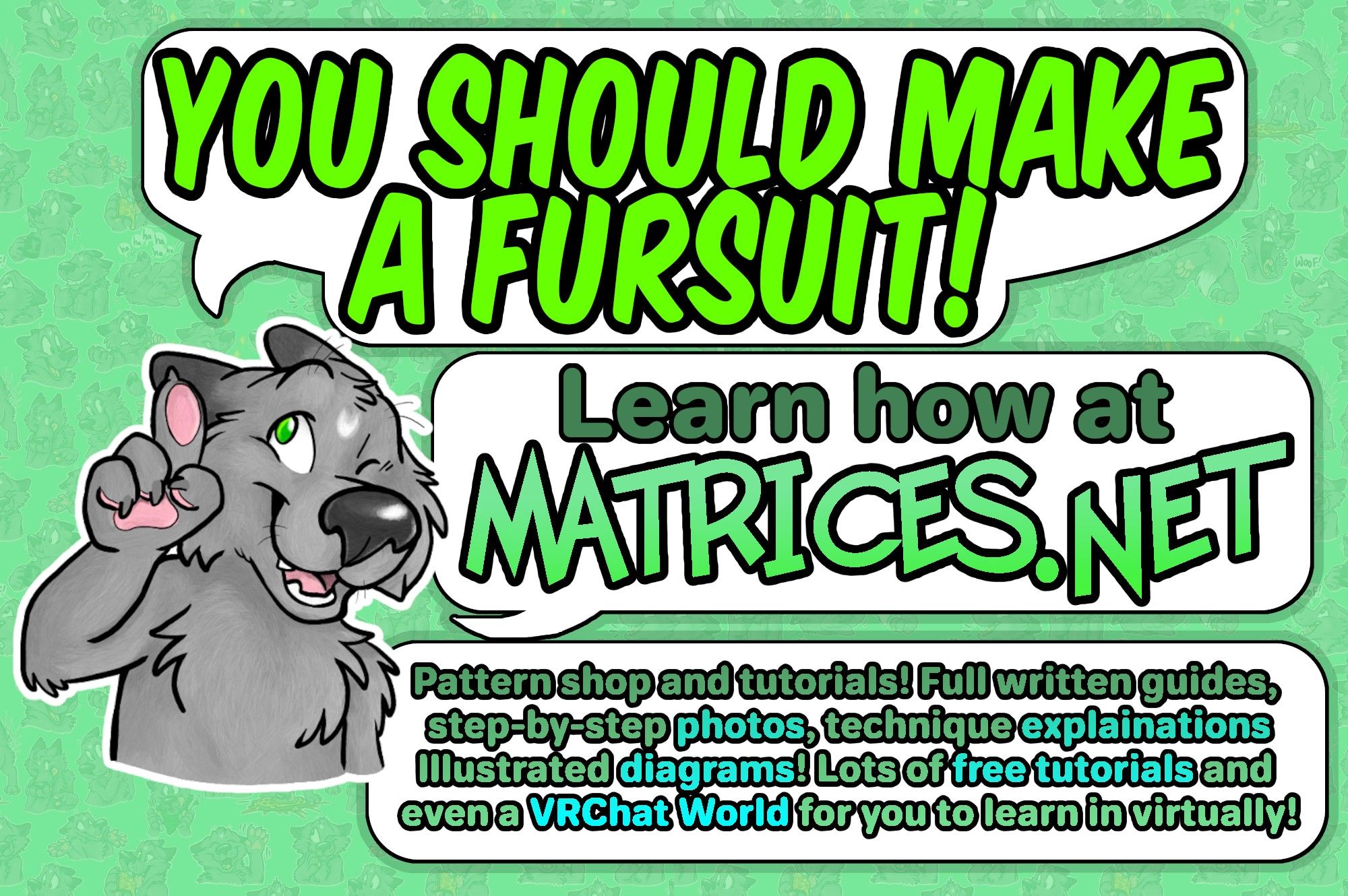 Matrices winking and pointing a finger upwards in an "I have an idea" style pose. The text bubbles are like a comic, and Matrices says: "You should make a fursuit!" continuing "Learn how at Matrices.net" the final text bubble concludes " Pattern shop and tutorials! Full written guides, step-by-step photos, technique explanations, illustrated diagrams! Lots of free tutorials, and even a VRChat World for you to learn in virtually!" Its all set against a green and white color scheme similar to my website. Come and visit!!!! Make a fursuit! Show me a picture! C'mon do it I want to see people make fursuits. #furry #fursuit