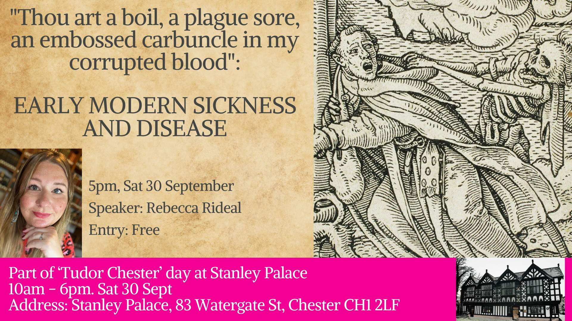 Event poster. The background is creamy old paper. There is an image to the right of an early modern man in robes trying to escape the clutches of a preying skeleton. The text on the poster reads:

"Thou art a boil, a plague sore, an embossed carbuncle in my corrupted blood":

EARLY MODERN SICKNESS AND DISEASE

5pm, Sat 30 September
Speaker: Rebecca Rideal
Entry: Free

Part of ‘Tudor Chester’ day at Stanley Palace
10am - 6pm. Sat 30 Sept
Address: Stanley Palace, 83 Watergate St, Chester CH1 2LF