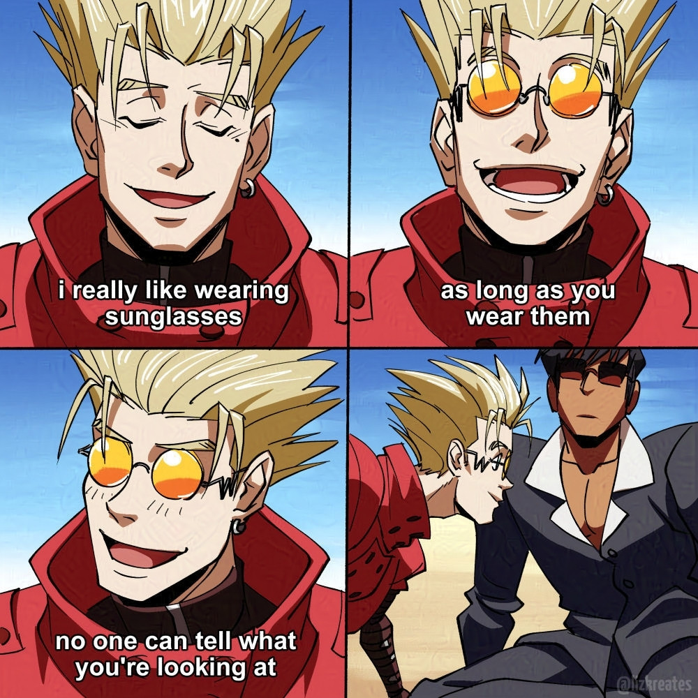 4 panels, the first three panels are a close up of Vash. Panel 1, Vash looks down smiling as he talks, "I really like wearing glasses." Panel 2, Vash looks up with is glasses on smiling wider, "as long as you wear them". Panel 3, "No one can tell what you're looking at." He tilts his head and smiles mischievously. Panel 4, Vash leans over and almost sticks his face into Wolfwood's chest. Wolfwood's face is deadpan, he's also wearing glasses.