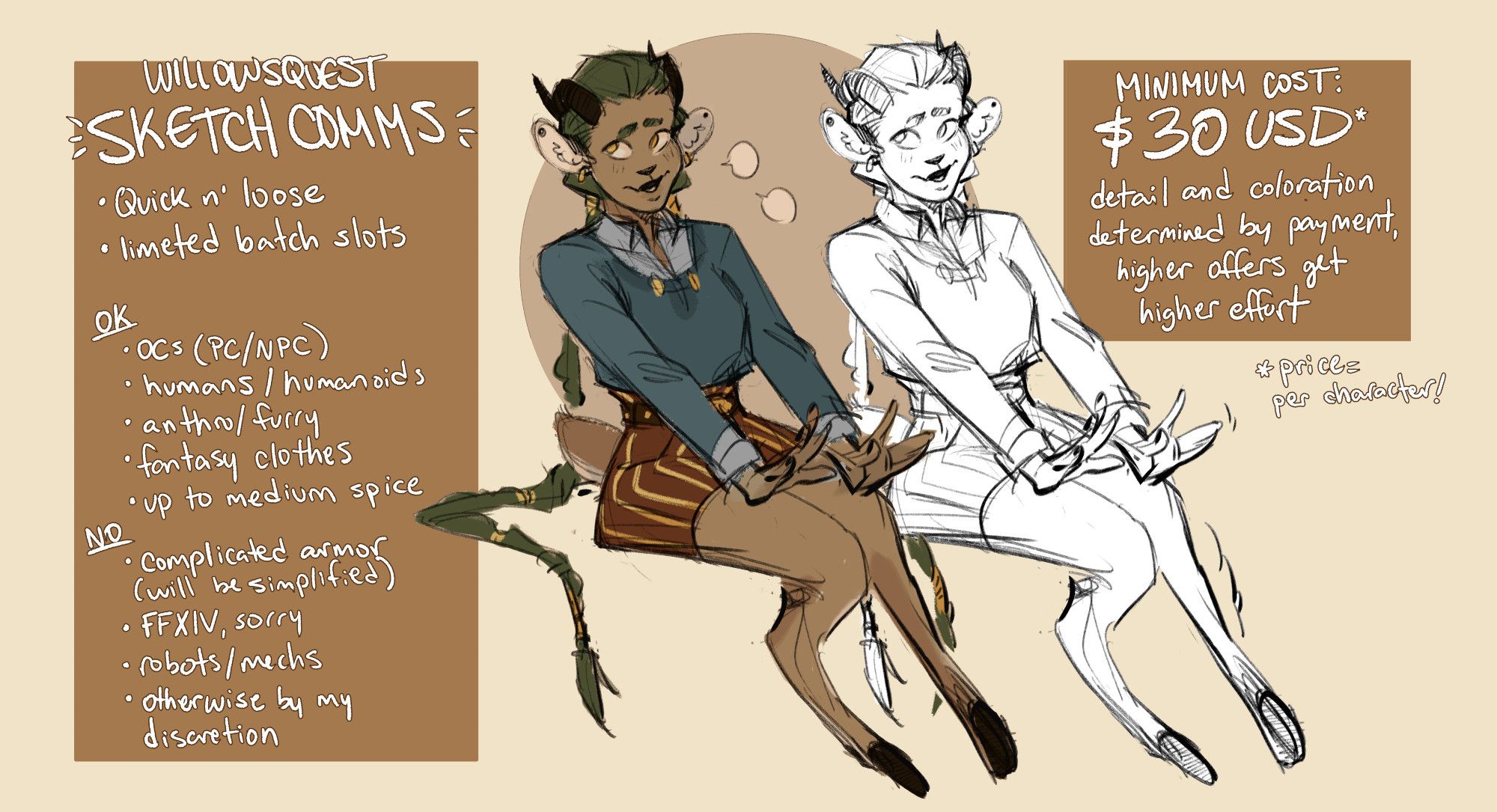 image: My OC Lillehall drawn in a sketchy style, one with color and one without
text: WillowsQuest Sketch Comms!
-quick n' loose
-limited batch slots

OK
-OCs (PC/NPC)
-humans/humanoids
-anthro/furry
-fantasy clothes
-up to medium spice

NO
-complicated armor (will be simplified)
-FFXIV, sorry
-robots/mechs
-otherwise by my discretion

Minimum Cost: $30 USD* (*price per character!)
detail and coloration determined by payment, higher offers get higher effort