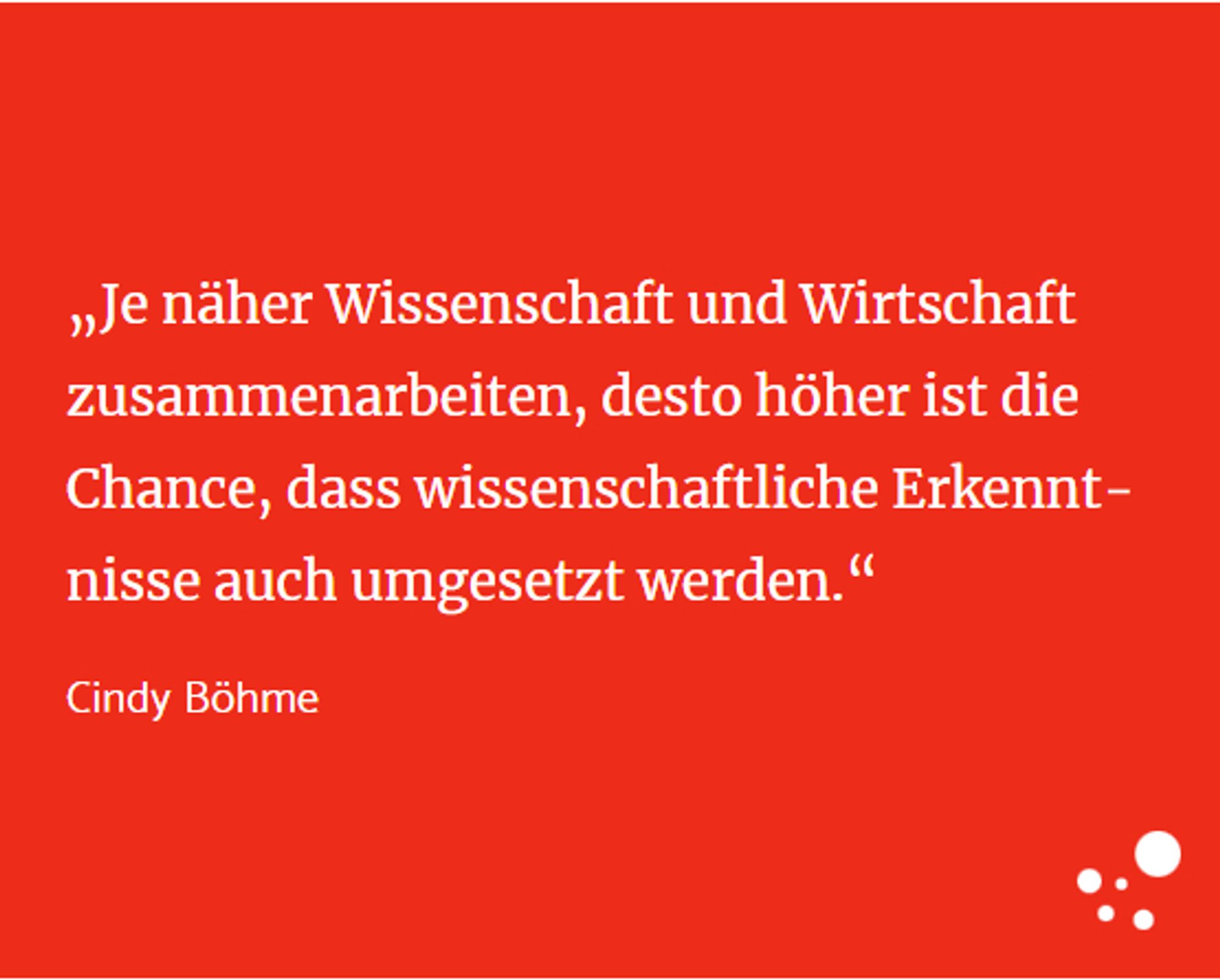 „Je näher Wissenschaft und Wirtschaft zusammenarbeiten, desto höher ist die Chance, dass wissenschaftliche Erkenntnisse auch umgesetzt werden.“
Cindy Böhme