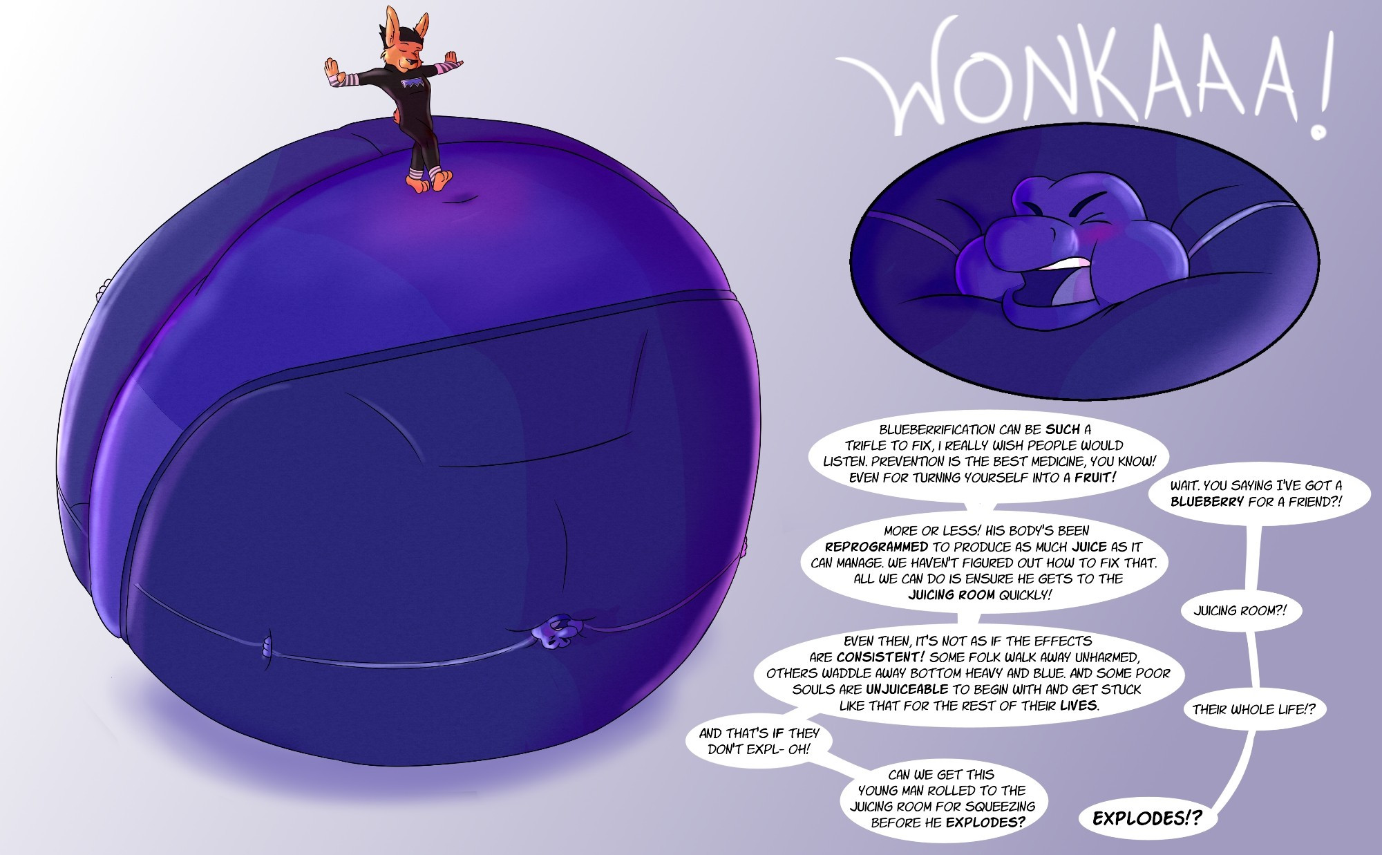 A massively swollen lizard-turned-blueberry is rolled along by an Oompa Loompa. The blueberry lizard cries out, "WONKAAA!" as Wonka and an unseen guest, Arthur, talk.

W: Blueberrification can be such a trifle to fix, I really wish people would listen. Prevention is the best medicine, you know! Even for turning yourself into a fruit!

A: Wait, you saying I've got a BLUEBERRY for a friend?!

W: More or less! His body's been reprogrammed to produce as much juice as it can manage. We haven't figured out how to fix that. All we can do is ensure he gets to the Juicing Room, quickly!

A: Juicing Room?!

W: Even then, it's not as if the effects are consistent! Some folk walk away unchanged, others waddle away bottom heavy and blue, and some poor souls are unjuiceable to begin with and get stuck like that for the rest of their lives.

A: Their whole life?!

W: And that's if they don't expl- oh! Can we get this young man rolled to the Juicing Room for squeezing before he explodes?

A: EXPLODES?