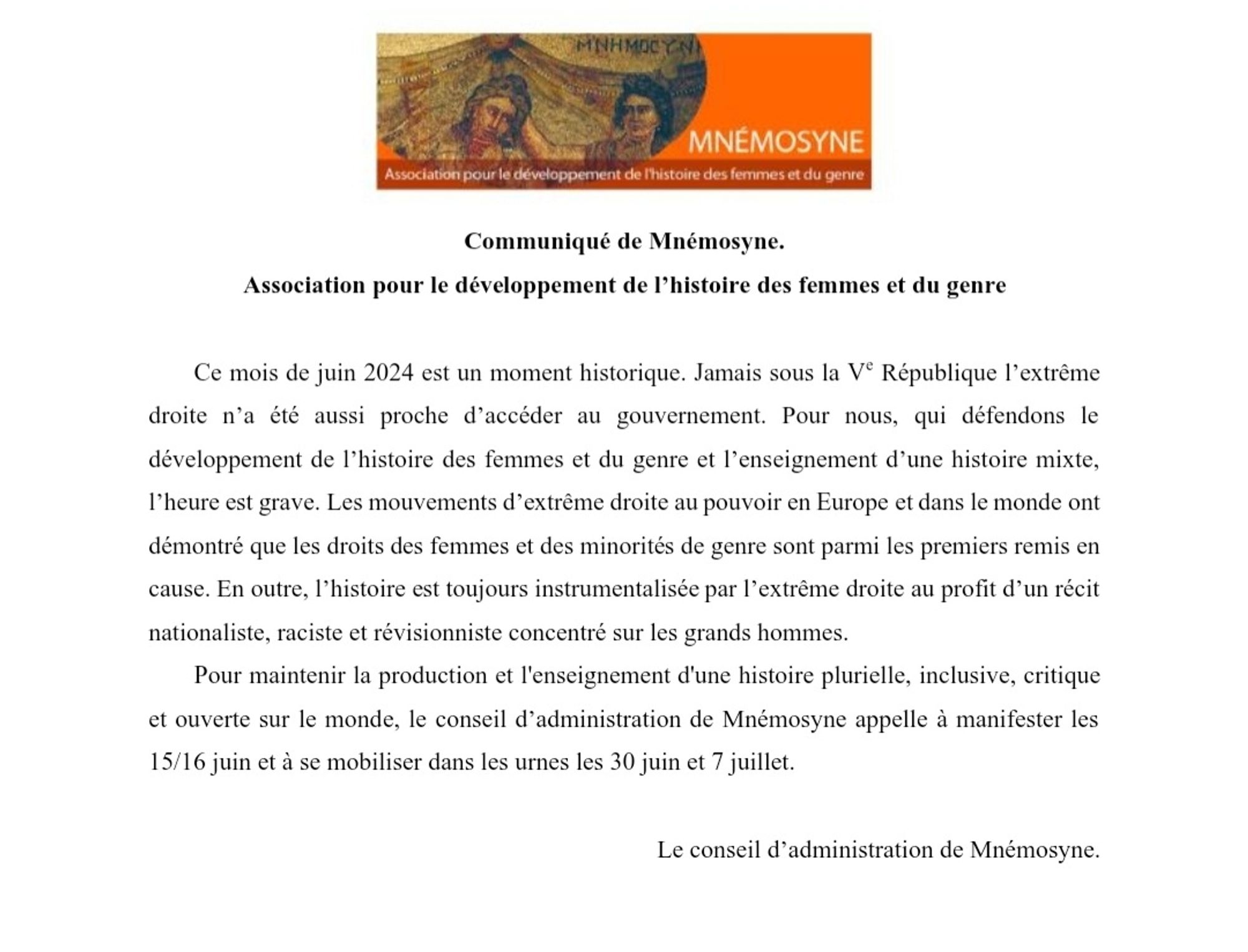 Ce mois de juin 2024 est un moment historique. Jamais sous la Ve République l’extrême droite n’a été aussi proche d’accéder au gouvernement. Pour nous, qui défendons le développement de l’histoire des femmes et du genre et l’enseignement d’une histoire mixte, l’heure est grave. Les mouvements d’extrême droite au pouvoir en Europe et dans le monde ont démontré que les droits des femmes et des minorités de genre sont parmi les premiers remis en cause. En outre, l’histoire est toujours instrumentalisée par l’extrême droite au profit d’un récit nationaliste, raciste et revisionniste concentré sur les grands hommes. Pour maintenir la production et l'enseignement d'une histoire plurielle, inclusive, critique et ouverte sur le monde, le conseil d’administration de Mnémosyne appelle à manifester les 15/16 juin et à se mobiliser dans les urnes les 30 juin et 7 juillet.

Le CA de Mnémosyne