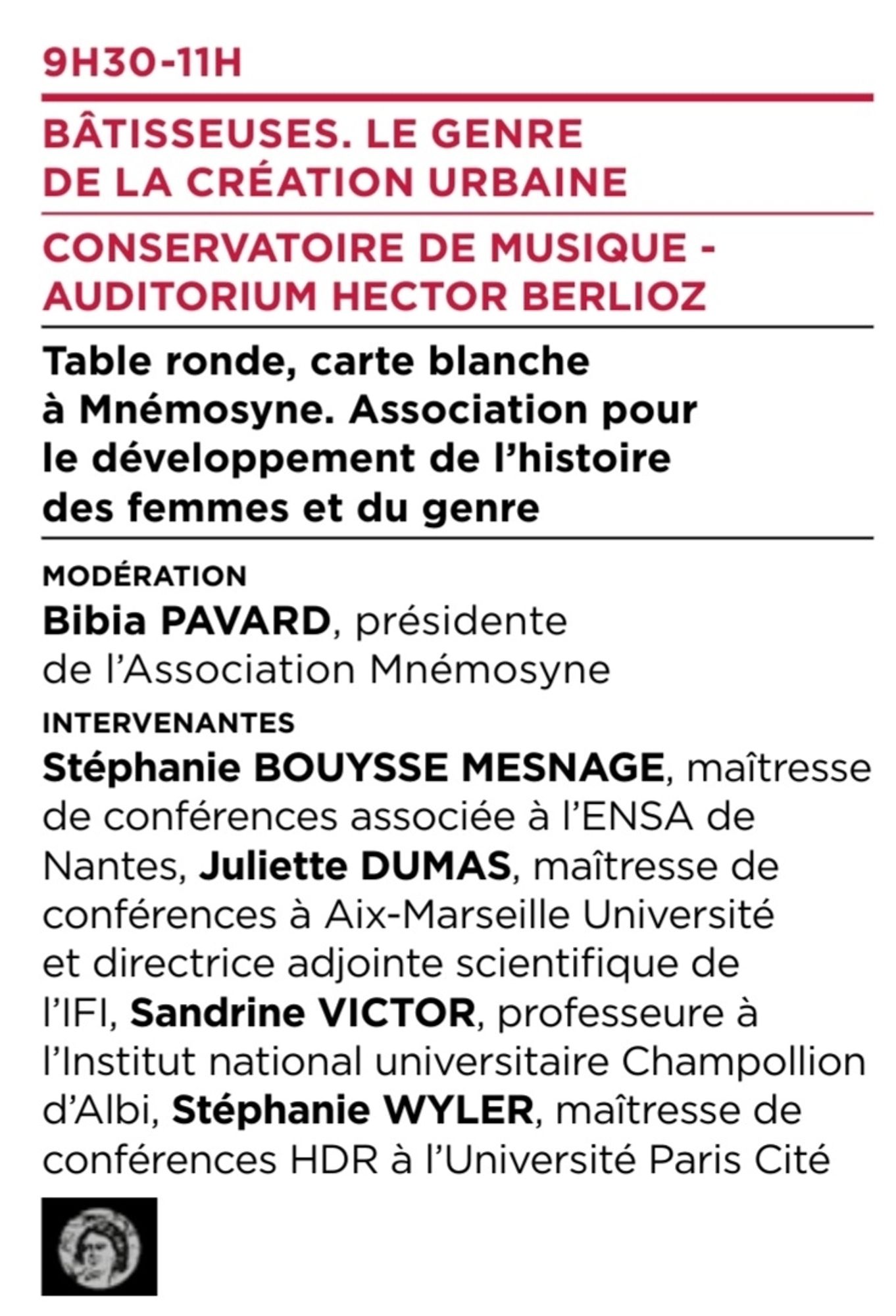 9H30-11H
BÂTISSEUSES. LE GENRE
DE LA CRÉATION URBAINE
CONSERVATOIRE DE MUSIQUE -
AUDITORIUM HECTOR BERLIOZ
Table ronde, carte blanche
à Mnémosyne. Association pour
le développement de l’histoire
des femmes et du genre
modération
Bibia PAVARD, présidente
de l’Association Mnémosyne
intervenantes
Stéphanie BOUYSSE MESNAGE, maîtresse
de conférences associée à l’ENSA de
Nantes, Juliette DUMAS, maîtresse de
conférences à Aix-Marseille Université
et directrice adjointe scientifique de
l’IFI, Sandrine VICTOR, professeure à
l’Institut national universitaire Champollion
d’Albi, Stéphanie WYLER, maîtresse de
conférences HDR à l’Université Paris Cité.