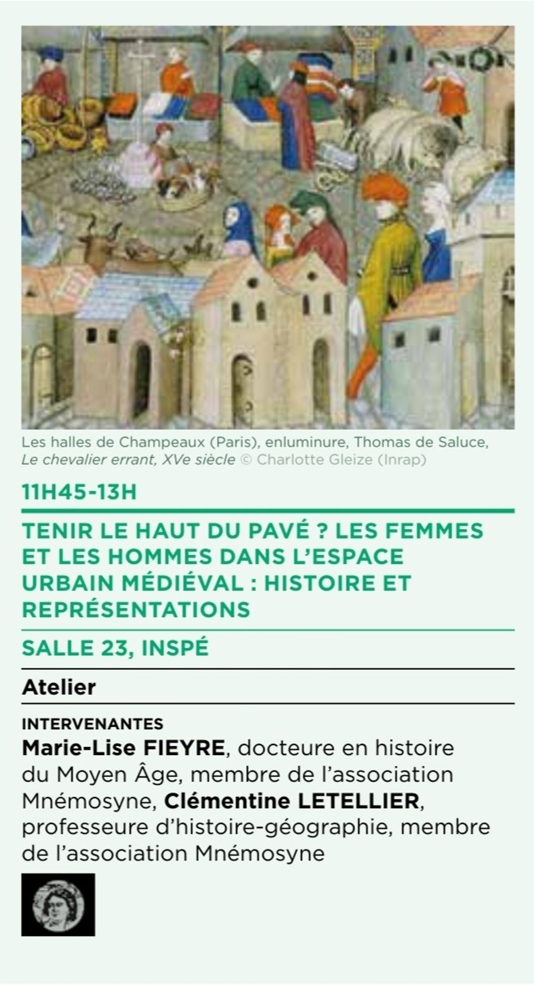 11H45-13H
TENIR LE HAUT DU PAVÉ ? LES FEMMES
ET LES HOMMES DANS L’ESPACE
URBAIN MÉDIÉVAL : HISTOIRE ET
REPRÉSENTATIONS
SALLE 23, INSPÉ
Atelier
intervenantes
Marie-Lise FIEYRE, docteure en histoire
du Moyen Âge, membre de l’association
Mnémosyne, Clémentine LETELLIER,
professeure d’histoire-géographie, membre
de l’association Mnémosyne.