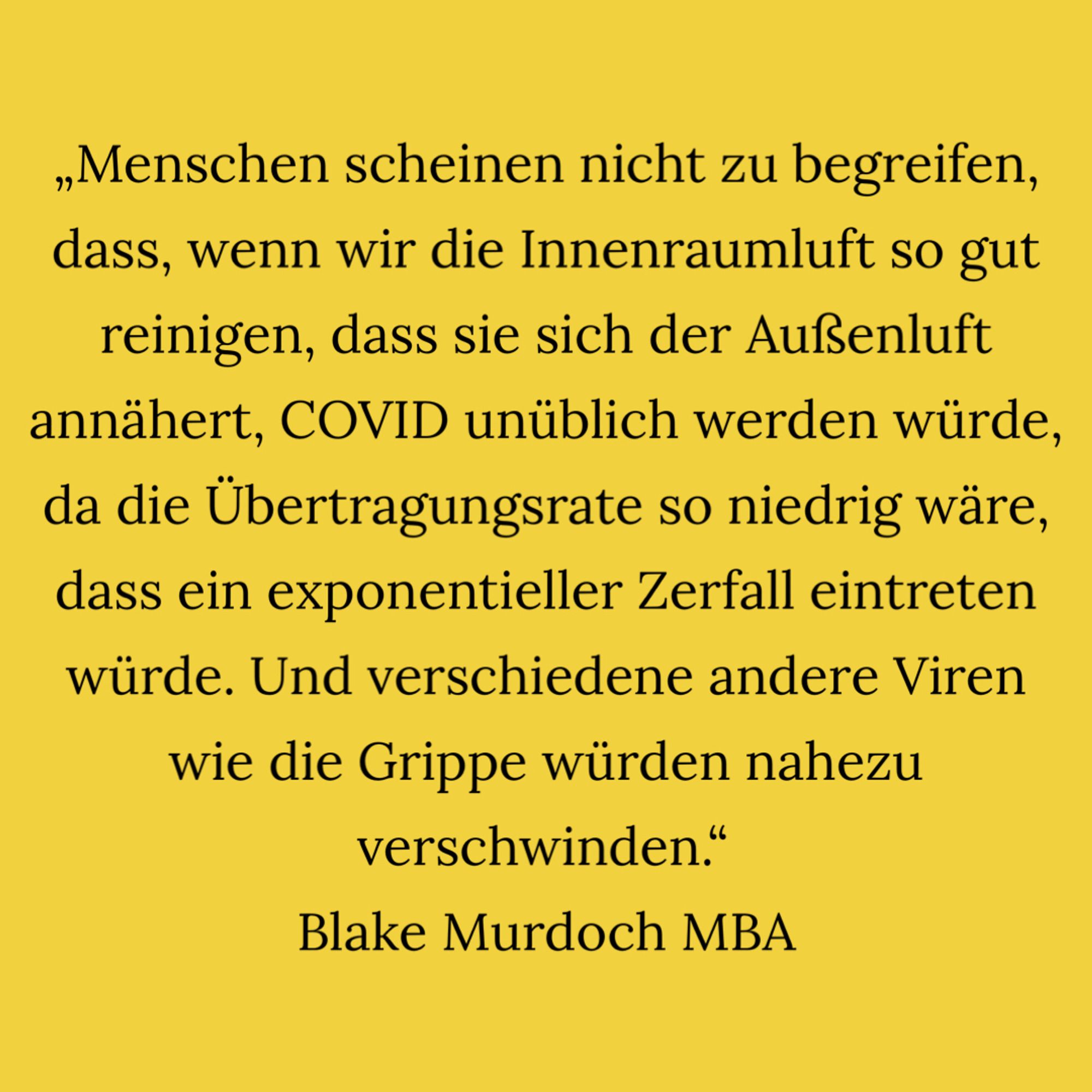 „Menschen scheinen nicht zu begreifen, dass, wenn wir die Innenraumluft so gut reinigen, dass sie sich der Außenluft annähert, COVID unüblich werden würde, da die Übertragungsrate so niedrig wäre, dass ein exponentieller Zerfall eintreten würde.  Und verschiedene andere Viren wie die Grippe würden nahezu verschwinden.“ Blake Murdoch, MBA