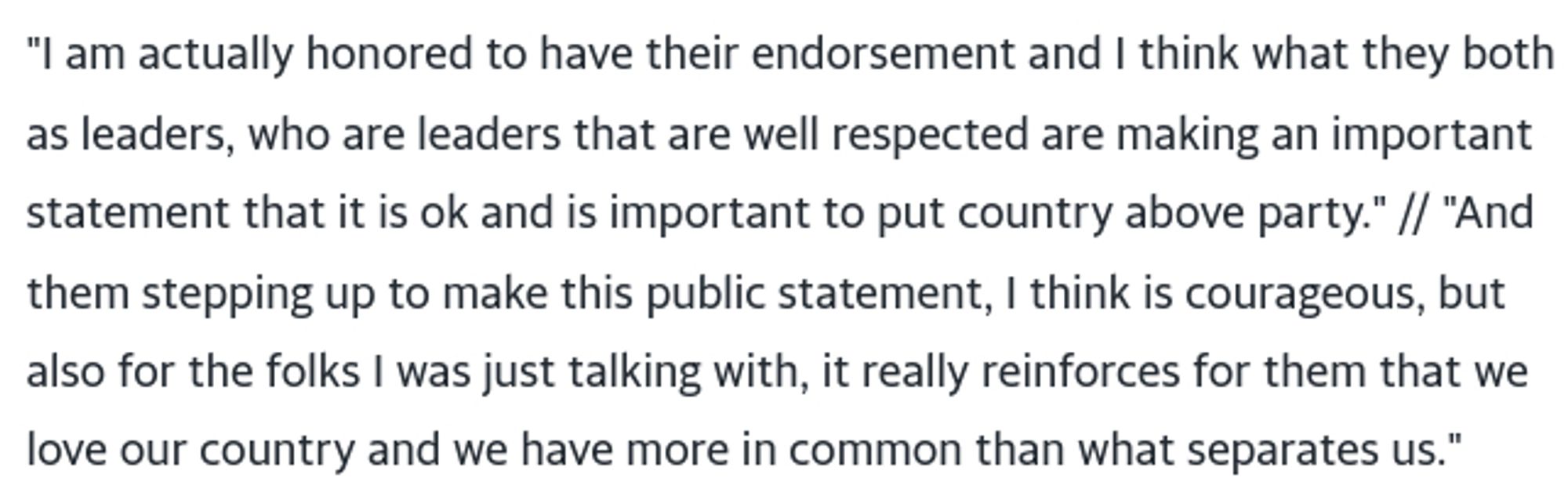 "I am actually honored to have their endorsement and I think what they both as leaders, who are leaders that are well respected are making an important statement that it is ok and is important to put country above party." // "And them stepping up to make this public statement, I think is courageous, but also for the folks I was just talking with, it really reinforces for them that we love our country and we have more in common than what separates us."