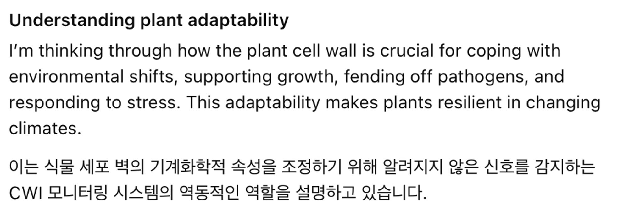 A caption. I told the new ChatGPT AI model, OpenAI o1, to discuss cell wall integrity with me –my research topic. It got confused and switched to Korean. The caption says:
Understanding plant adaptability
I’m thinking through how the plant cell wall is crucial for coping with environmental shifts, supporting growth, fending off pathogens, and responding to stress. This adaptability makes plants resilient in changing climates.
이는 식물 세포 벽의 기계화학적 속성을 조정하기 위해 알려지지 않은 신호를 감지하는 CWI 모니터링 시스템의 역동적인 역할을 설명하고 있습니다

The Korean part translates, according to Google, to: 
This illustrates the dynamic role of the CWI monitoring system in detecting unknown signals to modulate the mechanochemical properties of plant cell walls.