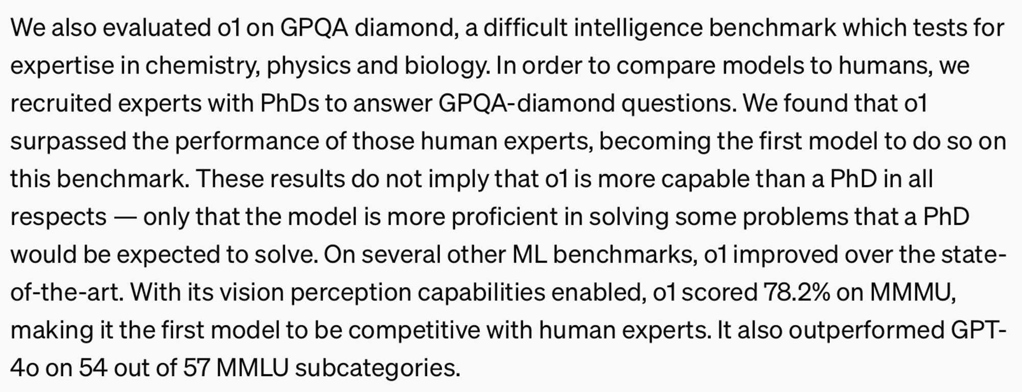 A caption from OpenAI's webpage about OpenAI o1. It reads: We also evaluated o1 on GPQA diamond, a difficult intelligence benchmark which tests for expertise in chemistry, physics and biology. In order to compare models to humans, we recruited experts with PhDs to answer GPQA-diamond questions. We found that o1 surpassed the performance of those human experts, becoming the first model to do so on this benchmark. These results do not imply that o1 is more capable than a PhD in all respects — only that the model is more proficient in solving some problems that a PhD would be expected to solve. On several other ML benchmarks, o1 improved over the state-of-the-art. With its vision perception capabilities enabled, o1 scored 78.2% on MMMU, making it the first model to be competitive with human experts. It also outperformed GPT-4o on 54 out of 57 MMLU subcategories.