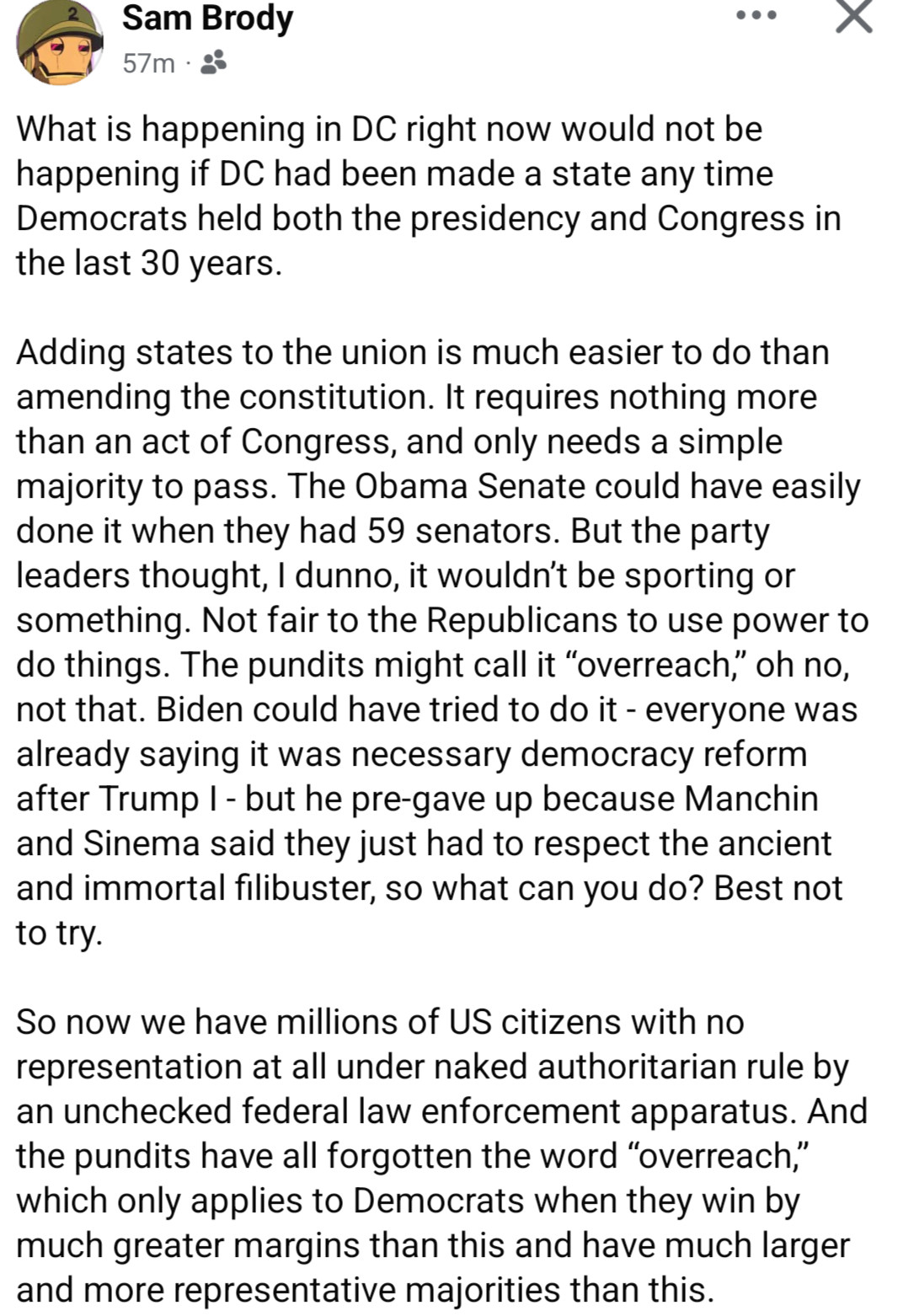 screenshot of a Facebook post by Sam Brody:

"What is happening in DC right now would not be happening if DC had been made a state any time Democrats held both the presidency and Congress in the last 30 years.

Adding states to the union is much easier to do than amending the constitution. It requires nothing more than an act of Congress, and only needs a simple majority to pass. The Obama Senate could have easily done it when they had 59 senators. But the party leaders thought, I dunno, it wouldn’t be sporting or something. Not fair to the Republicans to use power to do things. The pundits might call it “overreach,” oh no, not that. Biden could have tried to do it - everyone was already saying it was necessary democracy reform after Trump I - but he pre-gave up because Manchin and Sinema said they just had to respect the ancient and immortal filibuster, so what can you do? Best not to try. 

So now we have millions of US citizens with no representation at all under naked authoritarian rule by an unchecked federal law enforcement apparatus. And the pundits have all forgotten the word “overreach,” which only applies to Democrats when they win by much greater margins than this and have much larger and more representative majorities than this."