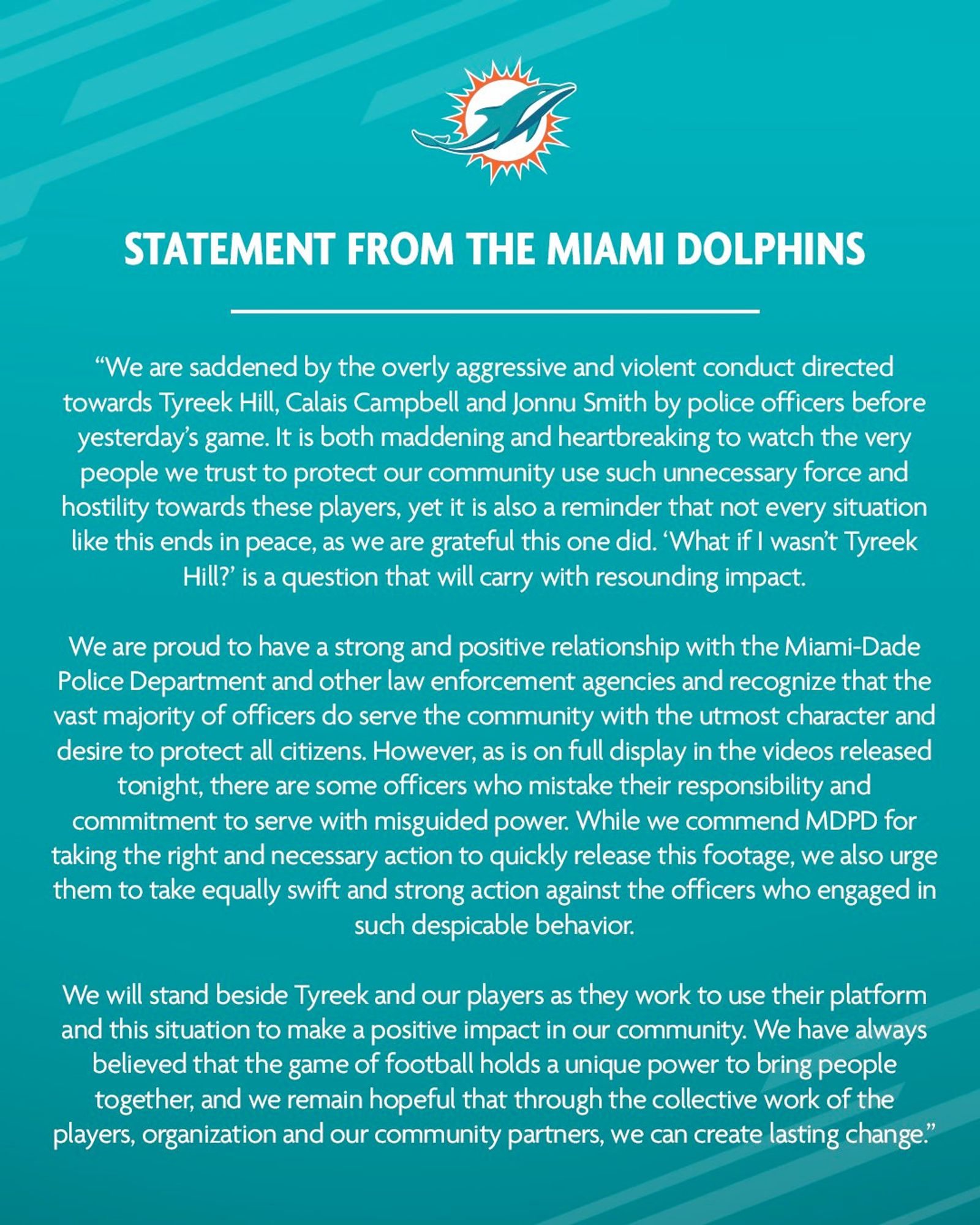 statement begins with this paragraph (will put a link to an article with the full statement in the first reply, hit the character limit)

STATEMENT: “We are saddened by the overly aggressive and violent conduct directed towards Tyreek Hill, Calais Campbell and Jonnu Smith by police officers before yesterday’s game. It is both maddening and heartbreaking to watch the very people we trust to protect our community use such unnecessary force and hostility towards these players, yet it is also a reminder that not every situation like this ends in peace, as we are grateful this one did. ‘What if I wasn’t Tyreek Hill?’ is a question that will carry with resounding impact.