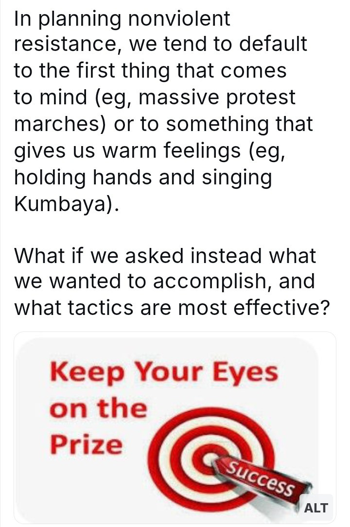 In planning nonviolent resistance, we tend to default to the first thing that comes to mind (eg, massive protest marches) or to something that gives us warm feelings (eg, holding hands and singing Kumbaya).

What if we asked instead what we wanted to accomplish, and what tactics are most effective?

Keep Your Eyes on the Prize

Success

ALT