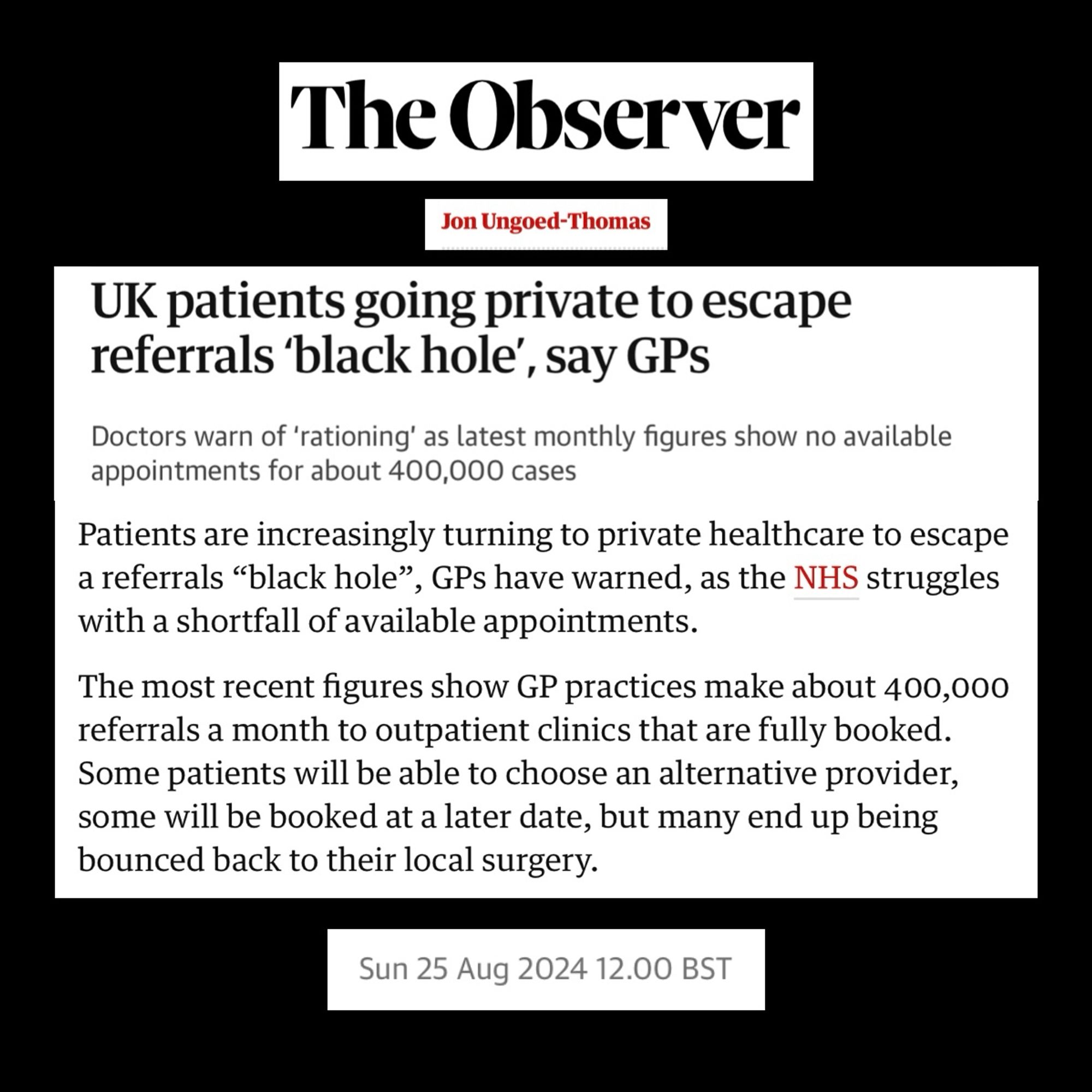 The Observer

Jon Ungoed-Thomas

UK patients going private to escape referrals 'black hole', say GPs

Doctors warn of 'rationing' as latest monthly figures show no available appointments for about 400,000 cases

Patients are increasingly turning to private healthcare to escape a referrals "black hole", GPs have warned, as the NHS struggles with a shortfall of available appointments.
The most recent figures show GP practices make about 400,000 referrals a month to outpatient clinics that are fully booked.

Some patients will be able to choose an alternative provider, some will be booked at a later date, but many end up being bounced back to their local surgery.

Sun 25 Aug 2024 12.00 BST