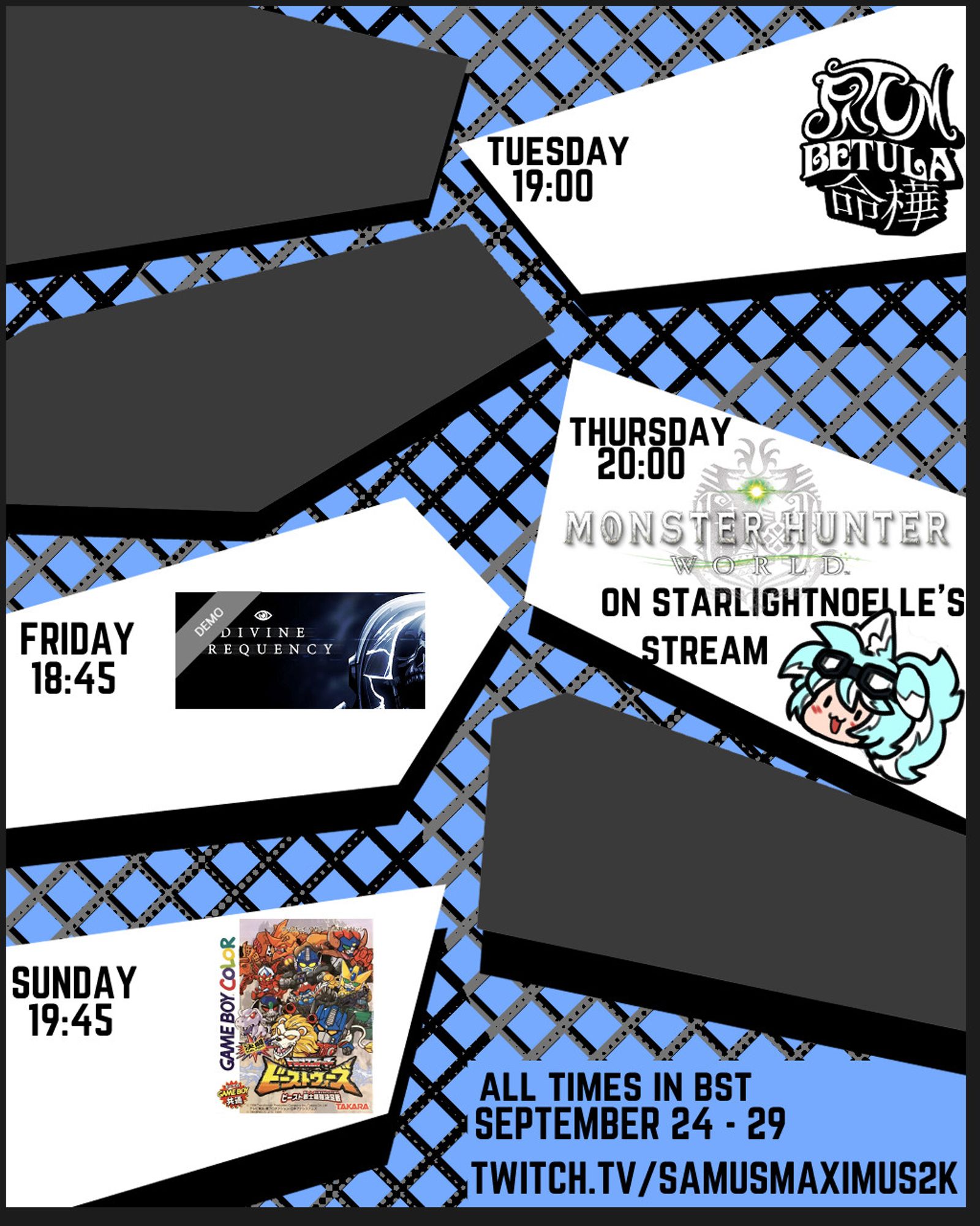 a stylised stream schedule showing that I will be streaming Fatum Betula on tuesday at 19:00, will be playing Monster Hunter World on starlightnoelle's stream on thursday at 20:00, streaming the demo for Divine Frequency on friday at 18:45, and streaming Duel Fight Transformers Beast Wars: Beast Warriors' Strongest Decisive Battle on sunday at 19:45, all times are in bst