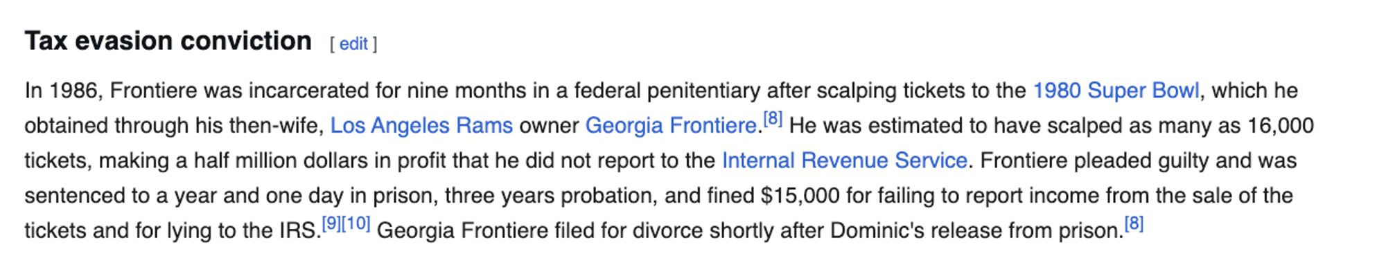 Tax evasion conviction
In 1986, Frontiere was incarcerated for nine months in a federal penitentiary after scalping tickets to the 1980 Super Bowl, which he obtained through his then-wife, Los Angeles Rams owner Georgia Frontiere.[8] He was estimated to have scalped as many as 16,000 tickets, making a half million dollars in profit that he did not report to the Internal Revenue Service. Frontiere pleaded guilty and was sentenced to a year and one day in prison, three years probation, and fined $15,000 for failing to report income from the sale of the tickets and for lying to the IRS.[9][10] Georgia Frontiere filed for divorce shortly after Dominic's release from prison.[8]