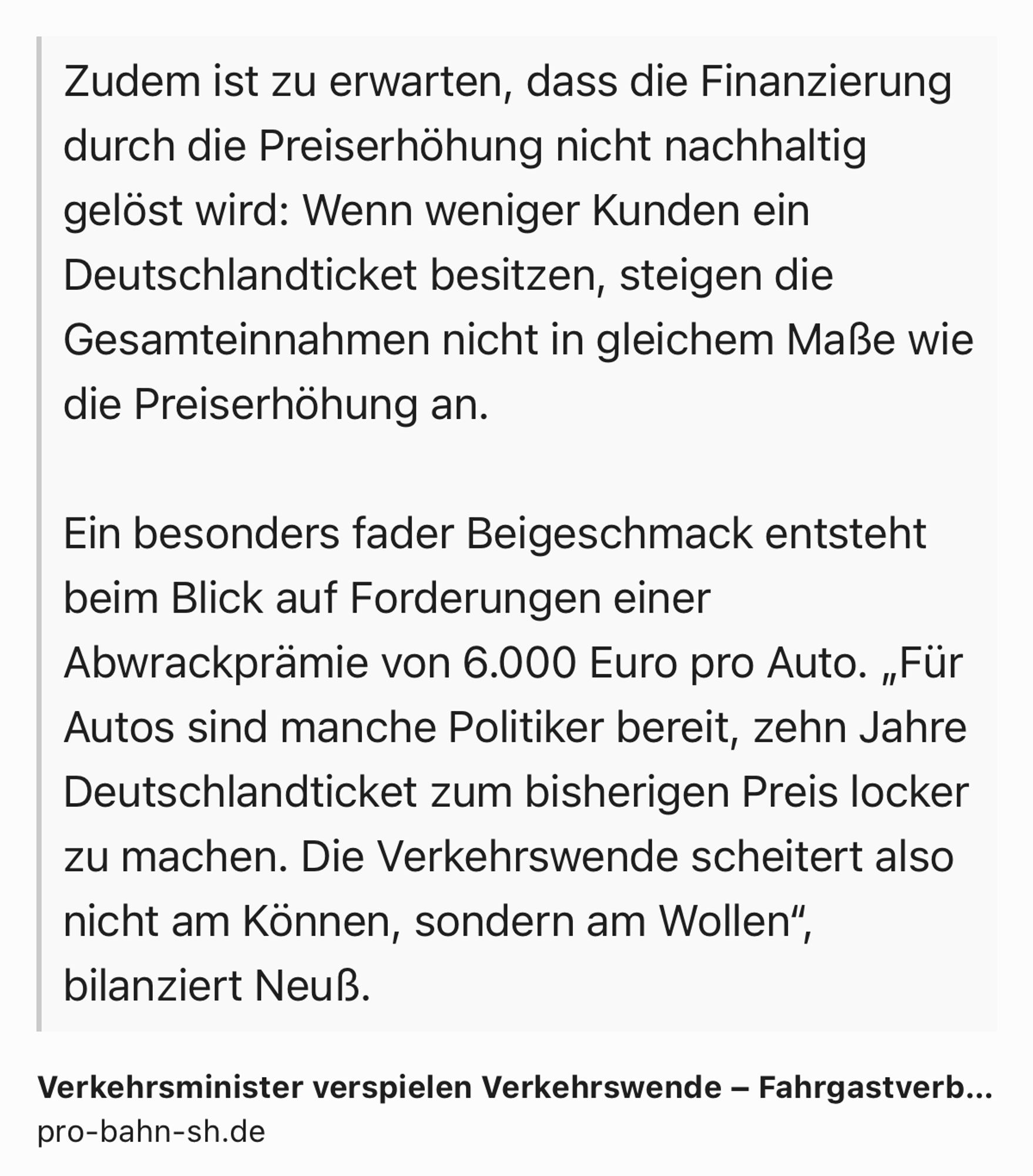 Text Shot: Zudem ist zu erwarten, dass die Finanzierung durch die Preiserhöhung nicht nachhaltig gelöst wird: Wenn weniger Kunden ein Deutschlandticket besitzen, steigen die Gesamteinnahmen nicht in gleichem Maße wie die Preiserhöhung an.

Ein besonders fader Beigeschmack entsteht beim Blick auf Forderungen einer Abwrackprämie von 6.000 Euro pro Auto. „Für Autos sind manche Politiker bereit, zehn Jahre Deutschlandticket zum bisherigen Preis locker zu machen. Die Verkehrswende scheitert also nicht am Können, sondern am Wollen“, bilanziert Neuß.