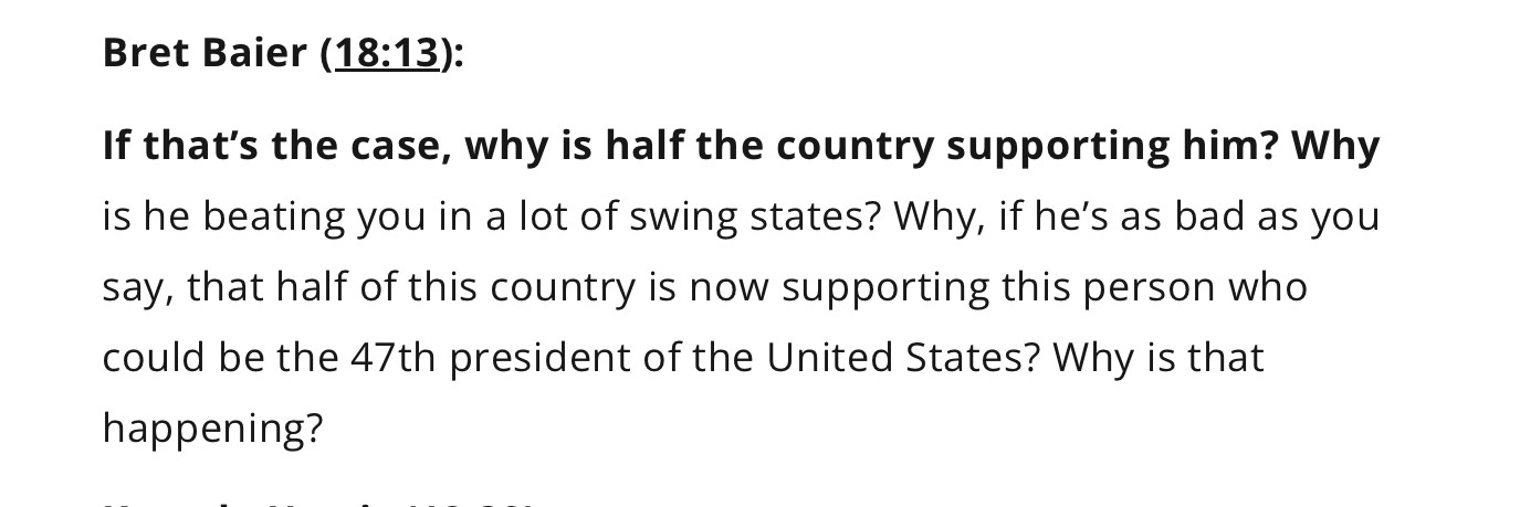 Bret Baier asks Harris: If that’s the case, why is half the country supporting him? Why is he beating you in a lot of swing states? Why, if he’s as bad you say, half of this country is now supporting the person who could be the 47th president of the United States?