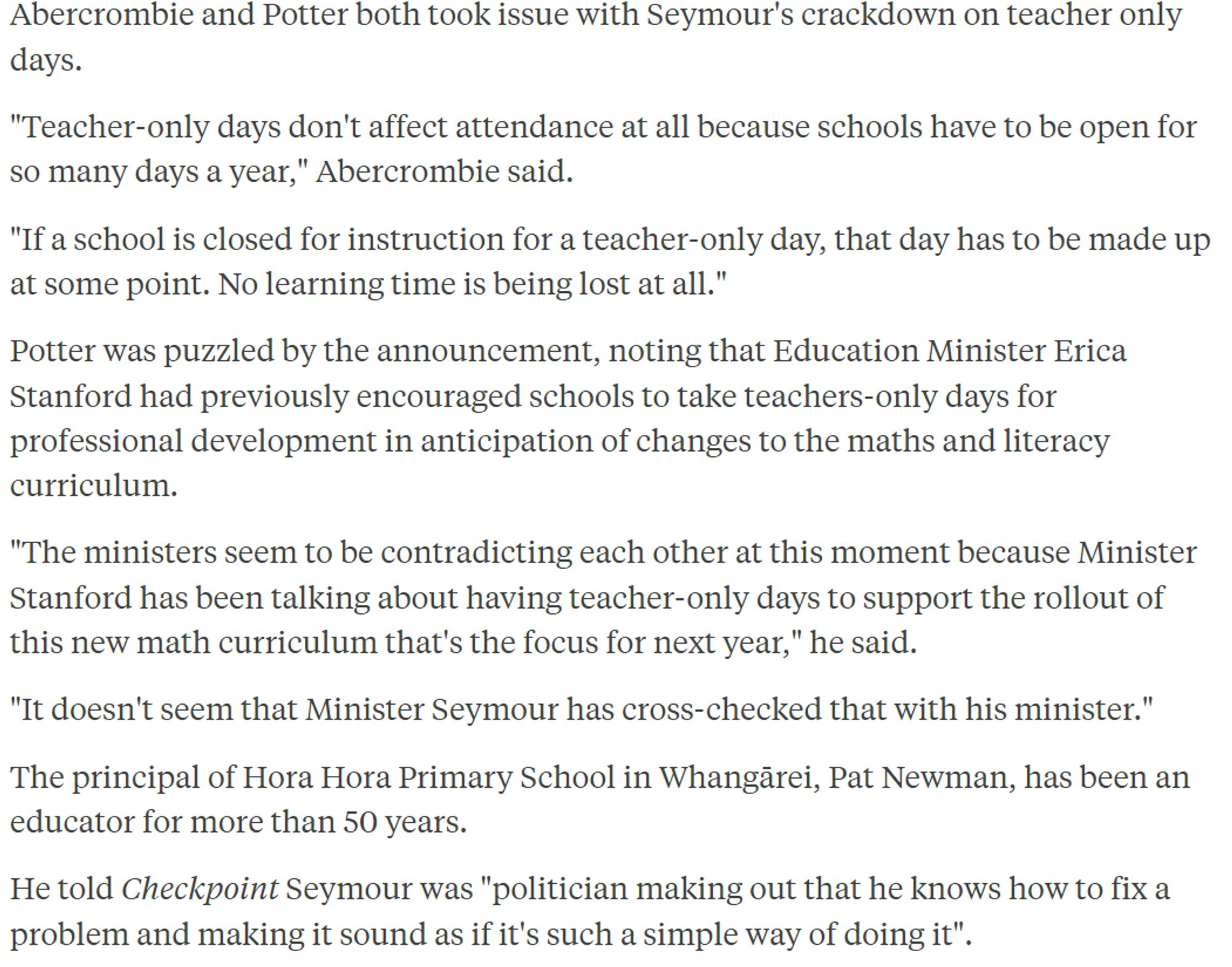 Abercrombie and Potter both took issue with Seymour's crackdown on teacher only days.

"Teacher-only days don't affect attendance at all because schools have to be open for so many days a year," Abercrombie said.

"If a school is closed for instruction for a teacher-only day, that day has to be made up at some point. No learning time is being lost at all."

Potter was puzzled by the announcement, noting that Education Minister Erica Stanford had previously encouraged schools to take teachers-only days for professional development in anticipation of changes to the maths and literacy curriculum.

"The ministers seem to be contradicting each other at this moment because Minister Stanford has been talking about having teacher-only days to support the rollout of this new math curriculum that's the focus for next year," he said.

"It doesn't seem that Minister Seymour has cross-checked that with his minister."

The principal of Hora Hora Primary School in Whangārei, Pat Newman, has been an e