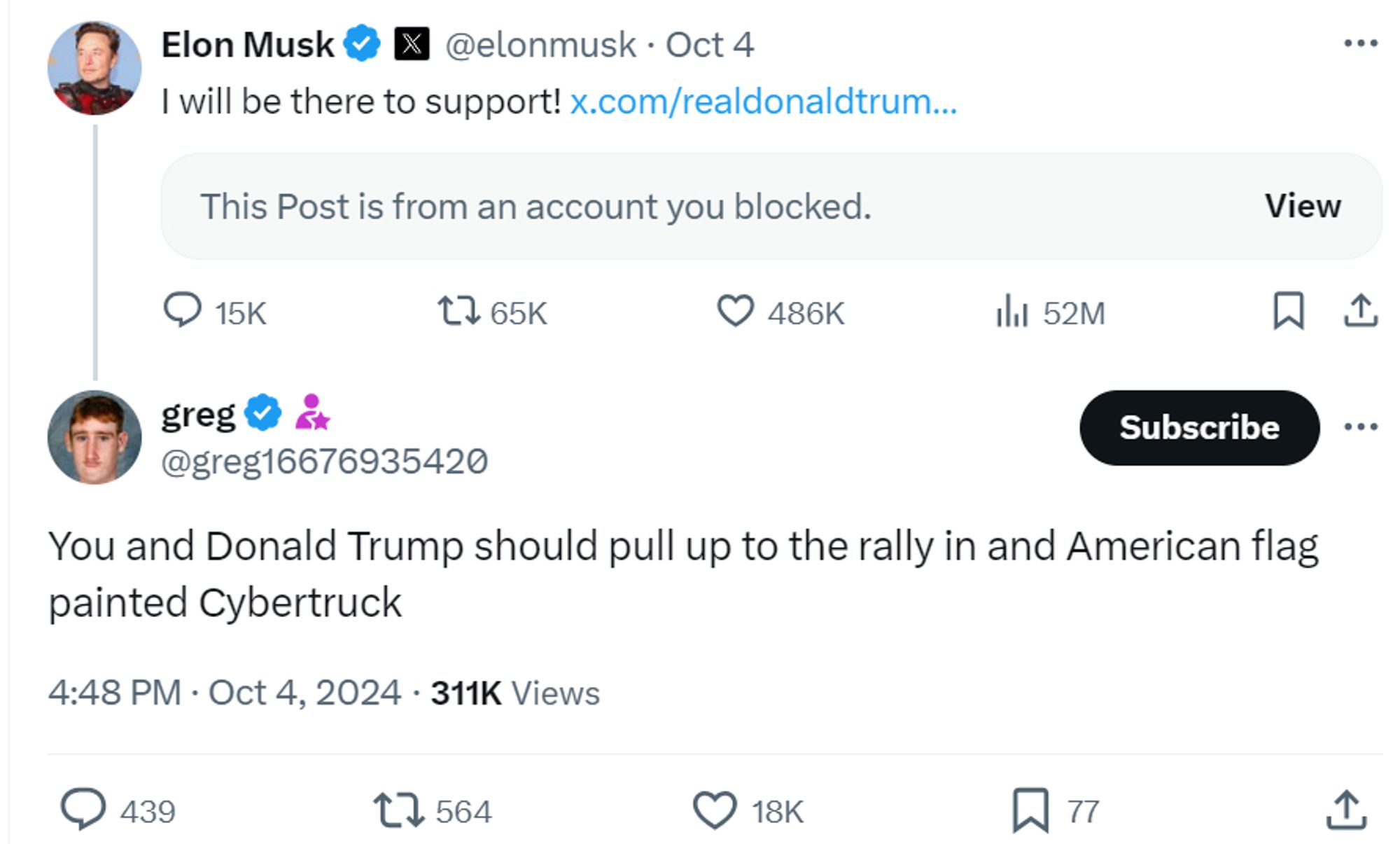 Elon Musk

@elonmusk
·
Oct 4
I will be there to support! https://x.com/realdonaldtrum/realdonaldtrump/status/1842048295293563257
This Post is from an account you blocked.
greg

@greg16676935420
You and Donald Trump should pull up to the rally in and American flag painted Cybertruck
4:48 PM · Oct 4, 2024
·
311K
 Views