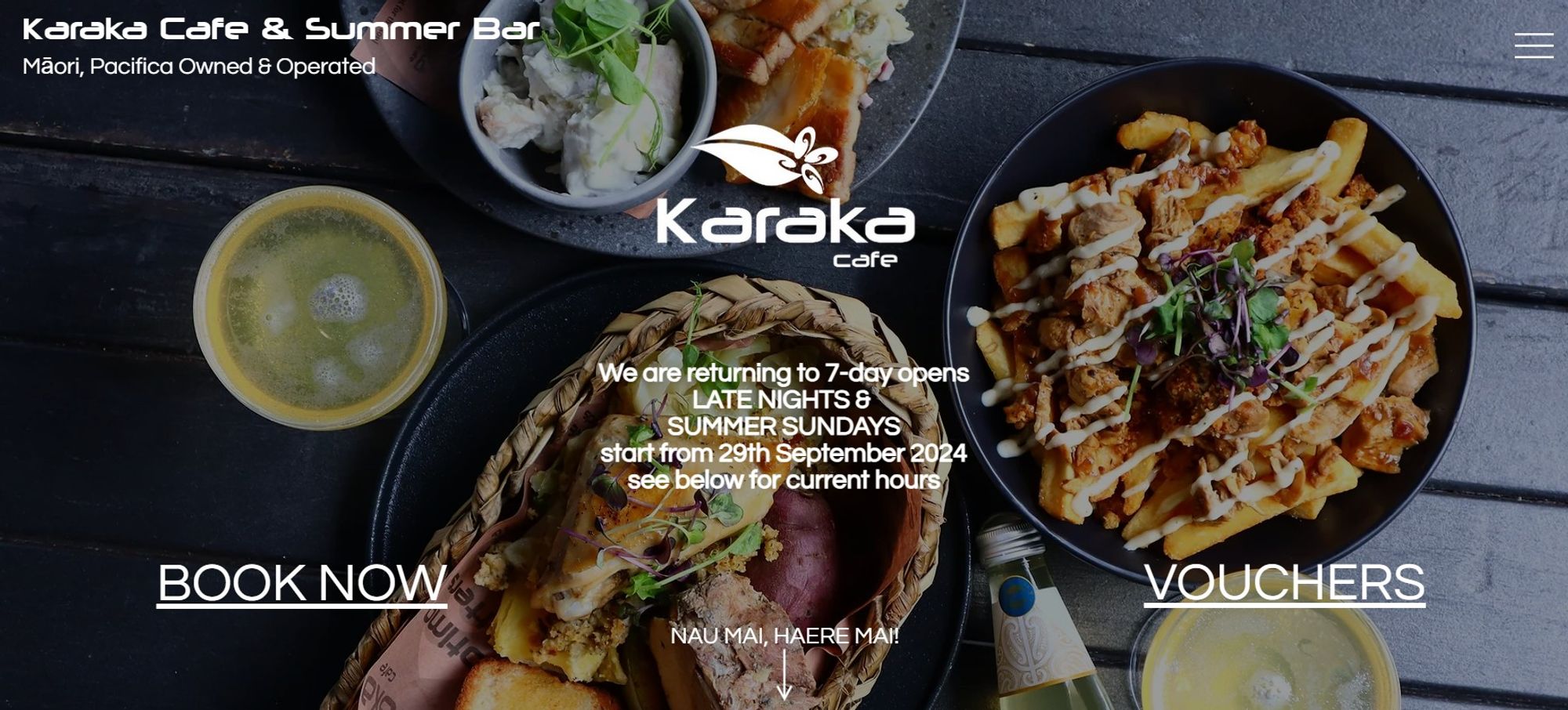 Karaka Cafe & Summer Bar

Māori, Pacifica Owned & Operated


IMG_1372.JPG

​

​

We are returning to 7-day opens

LATE NIGHTS & 

SUMMER SUNDAYS
start from 29th September 2024

see below for current hours

​

BOOK NOW
VOUCHERS
NAU MAI, HAERE MAI!