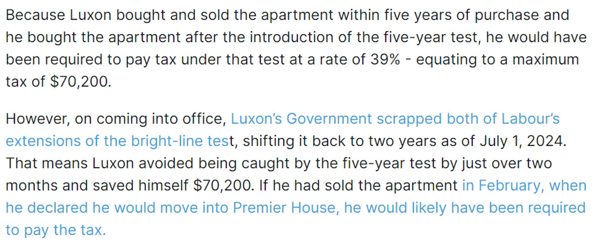 Because Luxon bought and sold the apartment within five years of purchase and he bought the apartment after the introduction of the five-year test, he would have been required to pay tax under that test at a rate of 39% - equating to a maximum tax of $70,200.

However, on coming into office, Luxon’s Government scrapped both of Labour’s extensions of the bright-line test, shifting it back to two years as of July 1, 2024. That means Luxon avoided being caught by the five-year test by just over two months and saved himself $70,200. If he had sold the apartment in February, when he declared he would move into Premier House, he would likely have been required to pay the tax.