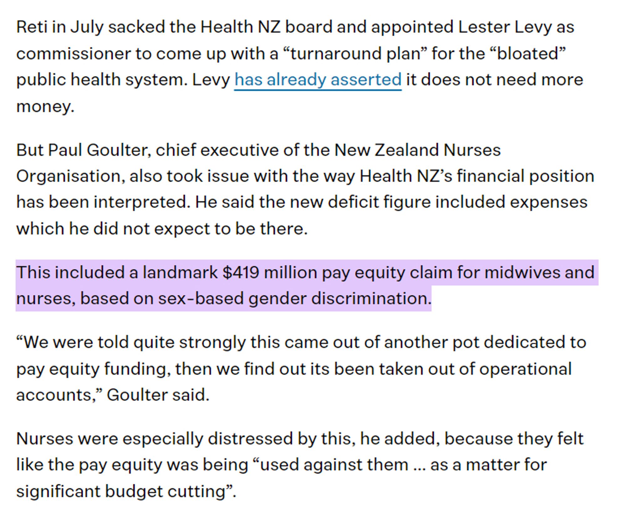 Reti in July sacked the Health NZ board and appointed Lester Levy as commissioner to come up with a “turnaround plan” for the “bloated” public health system. Levy has already asserted it does not need more money.

But Paul Goulter, chief executive of the New Zealand Nurses Organisation, also took issue with the way Health NZ’s financial position has been interpreted. He said the new deficit figure included expenses which he did not expect to be there.

This included a landmark $419 million pay equity claim for midwives and nurses, based on sex-based gender discrimination.

“We were told quite strongly this came out of another pot dedicated to pay equity funding, then we find out its been taken out of operational accounts,” Goulter said.

Nurses were especially distressed by this, he added, because they felt like the pay equity was being “used against them ... as a matter for significant budget cutting”.