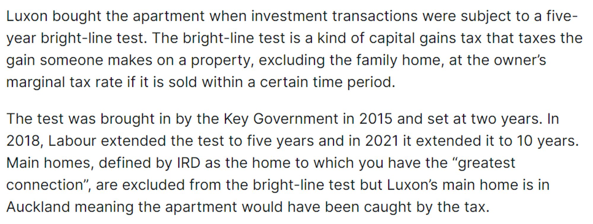 Luxon bought the apartment when investment transactions were subject to a five-year bright-line test. The bright-line test is a kind of capital gains tax that taxes the gain someone makes on a property, excluding the family home, at the owner’s marginal tax rate if it is sold within a certain time period.

The test was brought in by the Key Government in 2015 and set at two years. In 2018, Labour extended the test to five years and in 2021 it extended it to 10 years. Main homes, defined by IRD as the home to which you have the “greatest connection”, are excluded from the bright-line test but Luxon’s main home is in Auckland meaning the apartment would have been caught by the tax.