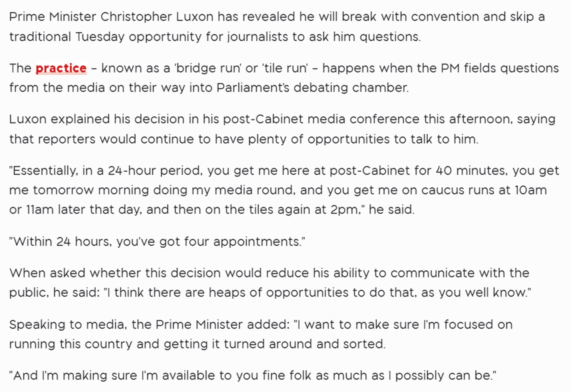 Prime Minister Christopher Luxon has revealed he will break with convention and skip a traditional Tuesday opportunity for journalists to ask him questions.


The practice – known as a 'bridge run' or 'tile run' – happens when the PM fields questions from the media on their way into Parliament's debating chamber.


Luxon explained his decision in his post-Cabinet media conference this afternoon, saying that reporters would continue to have plenty of opportunities to talk to him.


"Essentially, in a 24-hour period, you get me here at post-Cabinet for 40 minutes, you get me tomorrow morning doing my media round, and you get me on caucus runs at 10am or 11am later that day, and then on the tiles again at 2pm," he said.


"Within 24 hours, you've got four appointments."


When asked whether this decision would reduce his ability to communicate with the public, he said: "I think there are heaps of opportunities to do that, as you well know."


Speaking to media, the Prime Minister added: "