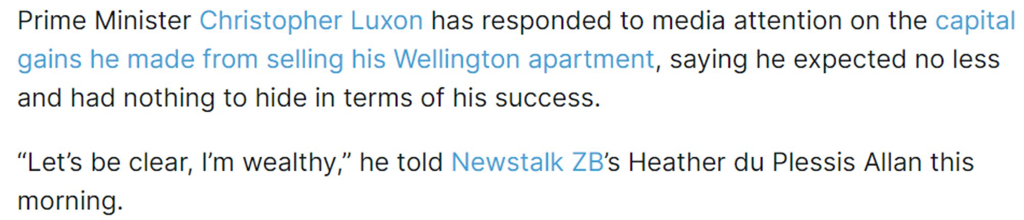 Prime Minister Christopher Luxon has responded to media attention on the capital gains he made from selling his Wellington apartment, saying he expected no less and had nothing to hide in terms of his success.

“Let’s be clear, I’m wealthy,” he told Newstalk ZB’s Heather du Plessis Allan this morning.