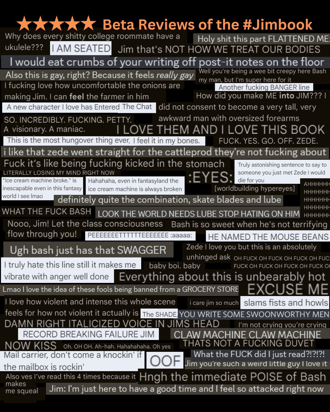 #litagents, it's not too late to get in on the insane #amquerying book that 30-50 feral betas are calling "HOT," "CREEPY," and "REALLY GAY." Check your QueryManager inbox today for a submission that will make YOU TOO go "What the FUCK did I just read?!?!?!"

Image is a collage of funny comments from beta readers on the manuscript of the Jimbook.