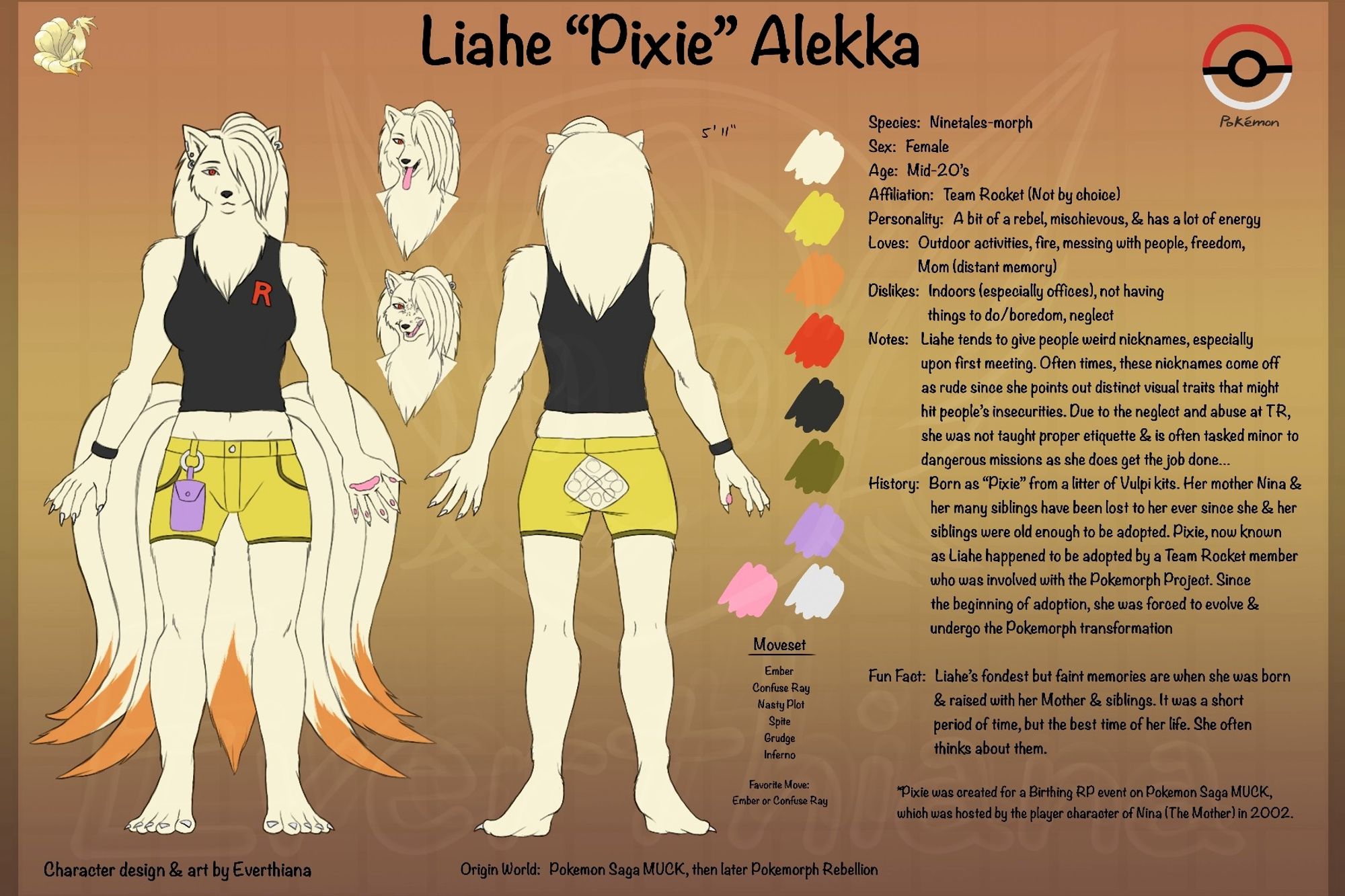 A character ref sheet of a fanmade  original character based on the Pokemon fandom. Character is Liahe "Pixie" Alekka. A Ninetales-morph.  Starting from left shows: full-body front view, a headshot of her happy, below angry, full-body back view and her color pallette. To the right, is a lot of text about Liahe. Txt Summary: Liahe tends to give people weird nicknames which often comes off as rude. She was taken in by a Team Rocket member who was part of the Pokemorph Project when she was old enough to be adopted. Since then, she was forced immediate evolution and go through Pokemorphization. Liahe often thinks about her happier times when she was with her family.

Pixie was created as part of a Birthing Event on Pokemon Saga MUCK back in 2002.
Event was hosted by the player of the character, Nina (The Mother).

Bottom txt: Origin RP (role play) world she belongs to: Pokemon Saga MUCK, then migrated to Pokemorph Rebellion