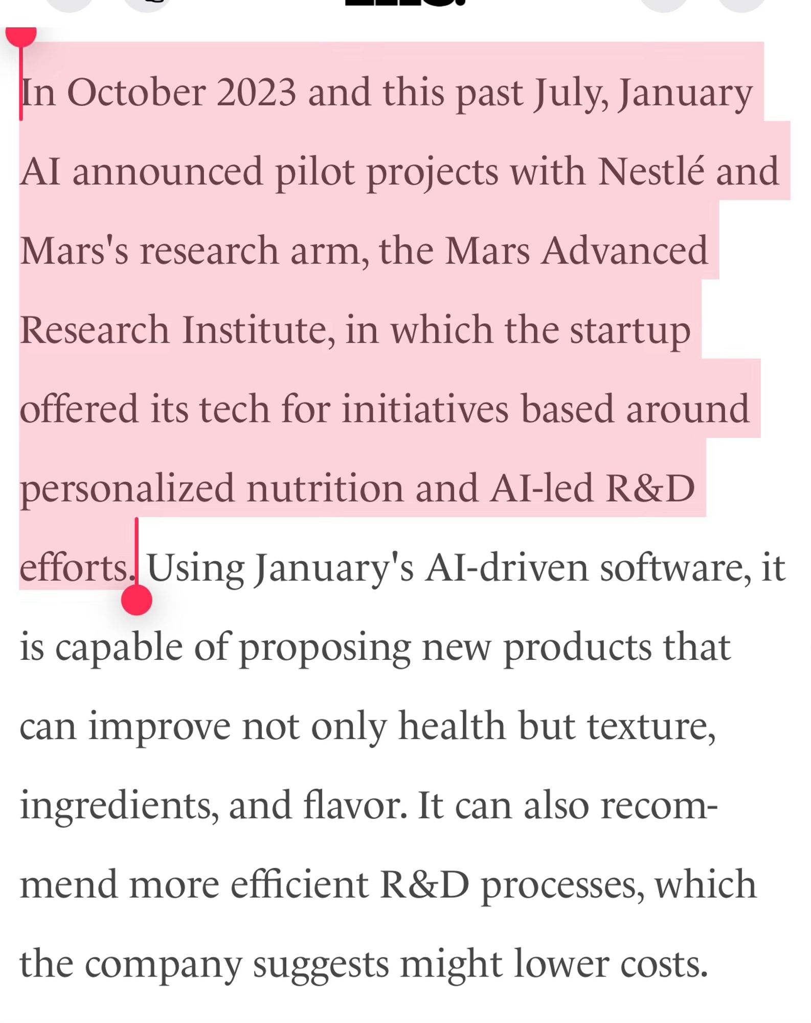 In October 2023 and this past July, January AI announced pilot projects with Nestlé and Mars's research arm, the Mars Advanced Research Institute, in which the startup offered its tech for initiatives based around personalized nutrition and AI-led R&D efforts. Using January's AI-driven software, it is capable of proposing new products that can improve not only health but texture, ingredients, and flavor. It can also recommend more efficient R&D processes, which the company suggests might lower costs.